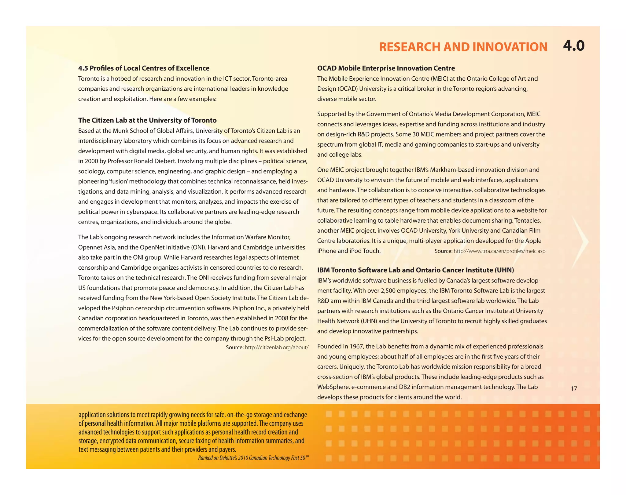RESEARCH AND INNOVATION                                             4.0
4.5 Pro les of Local Centres of Excellence                                                               OCAD Mobile Enterprise Innovation Centre
Toronto is a hotbed of research and innovation in the ICT sector. Toronto-area                           The Mobile Experience Innovation Centre (MEIC) at the Ontario College of Art and
companies and research organizations are international leaders in knowledge                              Design (OCAD) University is a critical broker in the Toronto region’s advancing,
creation and exploitation. Here are a few examples:                                                      diverse mobile sector.

                                                                                                         Supported by the Government of Ontario’s Media Development Corporation, MEIC
The Citizen Lab at the University of Toronto
                                                                                                         connects and leverages ideas, expertise and funding across institutions and industry
Based at the Munk School of Global A airs, University of Toronto’s Citizen Lab is an
                                                                                                         on design-rich R&D projects. Some 30 MEIC members and project partners cover the
interdisciplinary laboratory which combines its focus on advanced research and
                                                                                                         spectrum from global IT, media and gaming companies to start-ups and university
development with digital media, global security, and human rights. It was established
                                                                                                         and college labs.
in 2000 by Professor Ronald Diebert. Involving multiple disciplines – political science,
sociology, computer science, engineering, and graphic design – and employing a                           One MEIC project brought together IBM’s Markham-based innovation division and
pioneering ‘fusion’ methodology that combines technical reconnaissance, eld inves-                       OCAD University to envision the future of mobile and web interfaces, applications
tigations, and data mining, analysis, and visualization, it performs advanced research                   and hardware. The collaboration is to conceive interactive, collaborative technologies
and engages in development that monitors, analyzes, and impacts the exercise of                          that are tailored to di erent types of teachers and students in a classroom of the
political power in cyberspace. Its collaborative partners are leading-edge research                      future. The resulting concepts range from mobile device applications to a website for
centres, organizations, and individuals around the globe.                                                collaborative learning to table hardware that enables document sharing. Tentacles,
                                                                                                         another MEIC project, involves OCAD University, York University and Canadian Film
The Lab’s ongoing research network includes the Information Warfare Monitor,
                                                                                                         Centre laboratories. It is a unique, multi-player application developed for the Apple
Opennet Asia, and the OpenNet Initiative (ONI). Harvard and Cambridge universities
                                                                                                         iPhone and iPod Touch.                      Source: http://www.trra.ca/en/proﬁles/meic.asp
also take part in the ONI group. While Harvard researches legal aspects of Internet
censorship and Cambridge organizes activists in censored countries to do research,                       IBM Toronto Software Lab and Ontario Cancer Institute (UHN)
Toronto takes on the technical research. The ONI receives funding from several major                     IBM’s worldwide software business is fuelled by Canada’s largest software develop-
US foundations that promote peace and democracy. In addition, the Citizen Lab has                        ment facility. With over 2,500 employees, the IBM Toronto Software Lab is the largest
received funding from the New York-based Open Society Institute. The Citizen Lab de-                     R&D arm within IBM Canada and the third largest software lab worldwide. The Lab
veloped the Psiphon censorship circumvention software. Psiphon Inc., a privately held                    partners with research institutions such as the Ontario Cancer Institute at University
Canadian corporation headquartered in Toronto, was then established in 2008 for the                      Health Network (UHN) and the University of Toronto to recruit highly skilled graduates
commercialization of the software content delivery. The Lab continues to provide ser-                    and develop innovative partnerships.
vices for the open source development for the company through the Psi-Lab project.
                                                             Source: http://citizenlab.org/about/        Founded in 1967, the Lab bene ts from a dynamic mix of experienced professionals
                                                                                                         and young employees; about half of all employees are in the rst ve years of their
                                                                                                         careers. Uniquely, the Toronto Lab has worldwide mission responsibility for a broad
                                                                                                         cross-section of IBM’s global products. These include leading-edge products such as
                                                                                                         WebSphere, e-commerce and DB2 information management technology. The Lab                      17
                                                                                                         develops these products for clients around the world.

application solutions to meet rapidly growing needs for safe, on-the-go storage and exchange
of personal health information. All major mobile platforms are supported. The company uses
advanced technologies to support such applications as personal health record creation and
storage, encrypted data communication, secure faxing of health information summaries, and
text messaging between patients and their providers and payers.
                                                Ranked on Deloitte’s 2010 Canadian Technology Fast 50™
 