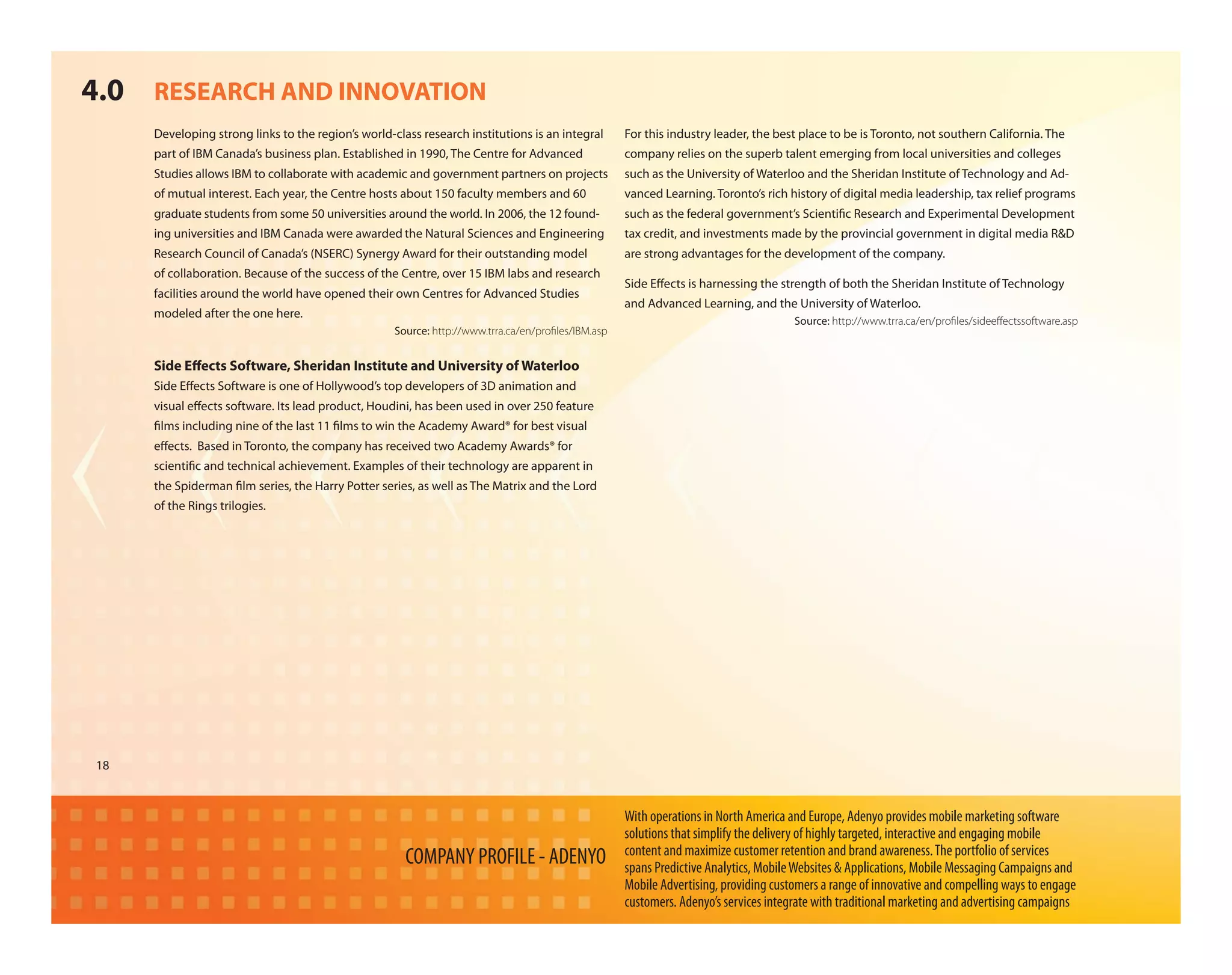 4.0 RESEARCH AND INNOVATION
     Developing strong links to the region’s world-class research institutions is an integral       For this industry leader, the best place to be is Toronto, not southern California. The
     part of IBM Canada’s business plan. Established in 1990, The Centre for Advanced               company relies on the superb talent emerging from local universities and colleges
     Studies allows IBM to collaborate with academic and government partners on projects            such as the University of Waterloo and the Sheridan Institute of Technology and Ad-
     of mutual interest. Each year, the Centre hosts about 150 faculty members and 60               vanced Learning. Toronto’s rich history of digital media leadership, tax relief programs
     graduate students from some 50 universities around the world. In 2006, the 12 found-           such as the federal government’s Scienti c Research and Experimental Development
     ing universities and IBM Canada were awarded the Natural Sciences and Engineering              tax credit, and investments made by the provincial government in digital media R&D
     Research Council of Canada’s (NSERC) Synergy Award for their outstanding model                 are strong advantages for the development of the company.
     of collaboration. Because of the success of the Centre, over 15 IBM labs and research
                                                                                                    Side E ects is harnessing the strength of both the Sheridan Institute of Technology
     facilities around the world have opened their own Centres for Advanced Studies
                                                                                                    and Advanced Learning, and the University of Waterloo.
     modeled after the one here.
                                                                                                                                      Source: http://www.trra.ca/en/proﬁles/sideeﬀectssoftware.asp
                                                    Source: http://www.trra.ca/en/proﬁles/IBM.asp


     Side E ects Software, Sheridan Institute and University of Waterloo
     Side E ects Software is one of Hollywood’s top developers of 3D animation and
     visual e ects software. Its lead product, Houdini, has been used in over 250 feature
      lms including nine of the last 11 lms to win the Academy Award® for best visual
     e ects. Based in Toronto, the company has received two Academy Awards® for
     scienti c and technical achievement. Examples of their technology are apparent in
     the Spiderman lm series, the Harry Potter series, as well as The Matrix and the Lord
     of the Rings trilogies.




18



                                                                                                    With operations in North America and Europe, Adenyo provides mobile marketing software
                                                                                                    solutions that simplify the delivery of highly targeted, interactive and engaging mobile
                                                                                                    content and maximize customer retention and brand awareness. The portfolio of services
                                                      COMPANY PROFILE - ADENYO                      spans Predictive Analytics, Mobile Websites & Applications, Mobile Messaging Campaigns and
                                                                                                    Mobile Advertising, providing customers a range of innovative and compelling ways to engage
                                                                                                    customers. Adenyo’s services integrate with traditional marketing and advertising campaigns
 