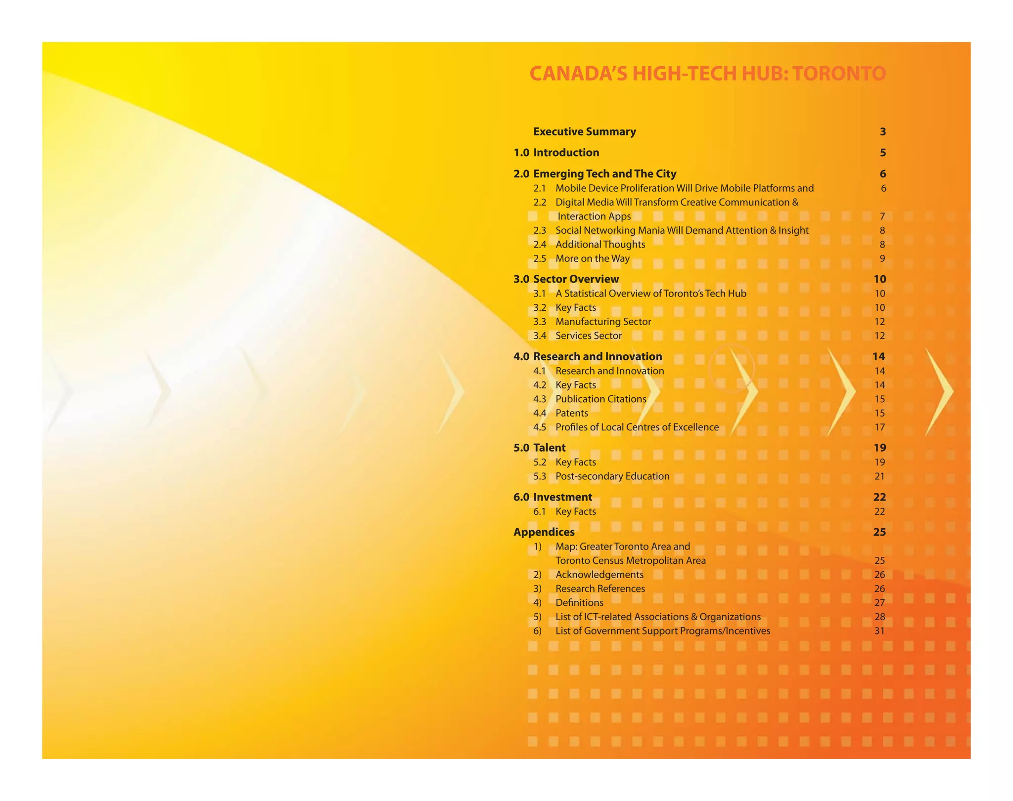 CANADA’S HIGH-TECH HUB: TORONTO

   Executive Summary                                                  3
1.0 Introduction                                                      5
2.0 Emerging Tech and The City                                        6
   2.1 Mobile Device Proliferation Will Drive Mobile Platforms and    6
   2.2 Digital Media Will Transform Creative Communication &
       Interaction Apps                                               7
   2.3 Social Networking Mania Will Demand Attention & Insight        8
   2.4 Additional Thoughts                                            8
   2.5 More on the Way                                                9

3.0 Sector Overview                                                  10
   3.1   A Statistical Overview of Toronto’s Tech Hub                10
   3.2   Key Facts                                                   10
   3.3   Manufacturing Sector                                        12
   3.4   Services Sector                                             12

4.0 Research and Innovation                                          14
   4.1   Research and Innovation                                     14
   4.2   Key Facts                                                   14
   4.3   Publication Citations                                       15
   4.4   Patents                                                     15
   4.5   Pro les of Local Centres of Excellence                      17

5.0 Talent                                                           19
   5.2 Key Facts                                                     19
   5.3 Post-secondary Education                                      21

6.0 Investment                                                       22
   6.1 Key Facts                                                     22

Appendices                                                           25
   1)    Map: Greater Toronto Area and
         Toronto Census Metropolitan Area                            25
   2)    Acknowledgements                                            26
   3)    Research References                                         26
   4)    De nitions                                                  27
   5)    List of ICT-related Associations & Organizations            28
   6)    List of Government Support Programs/Incentives              31
 