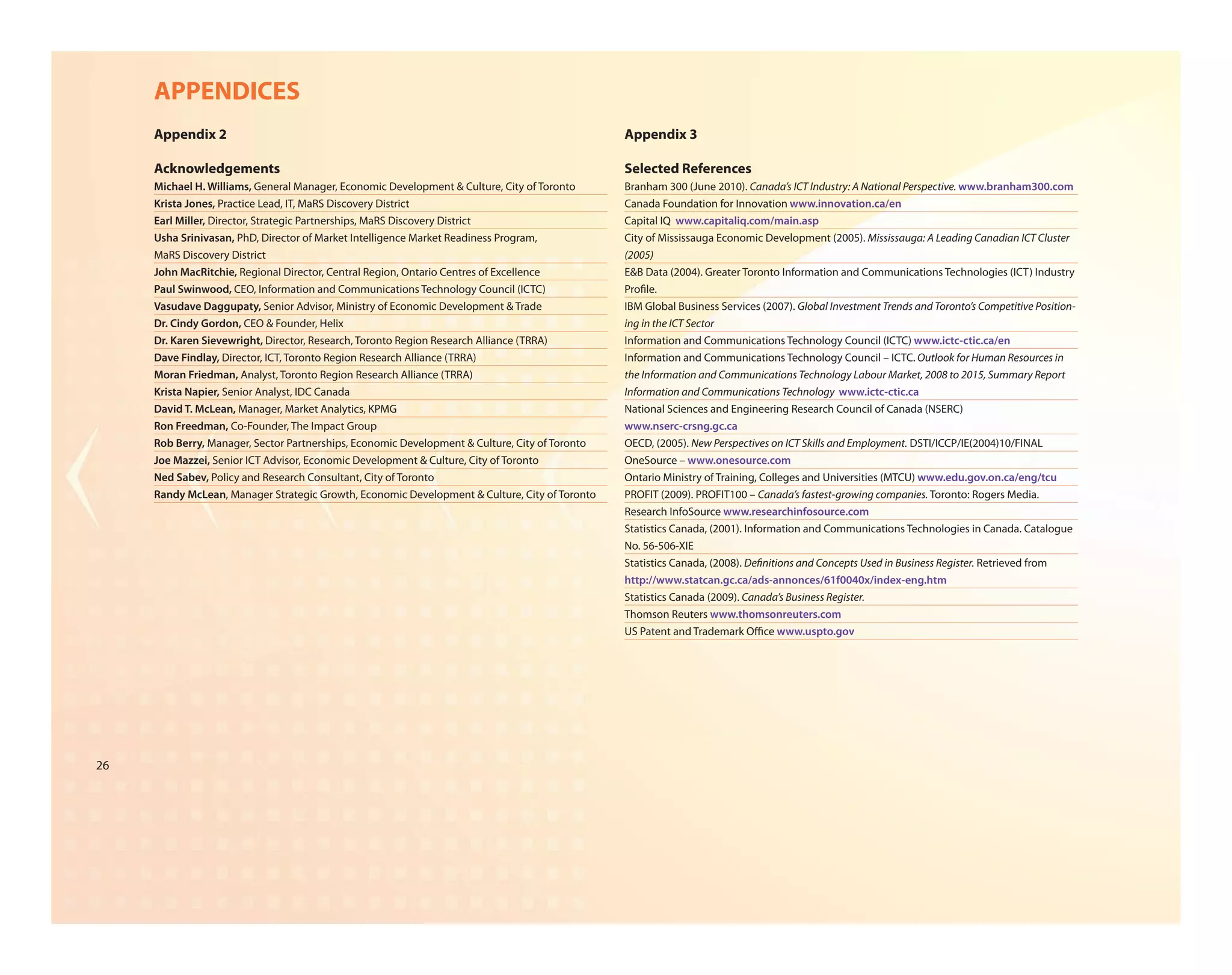 APPENDICES
     Appendix 2                                                                                 Appendix 3

     Acknowledgements                                                                           Selected References
     Michael H. Williams, General Manager, Economic Development & Culture, City of Toronto      Branham 300 (June 2010). Canada’s ICT Industry: A National Perspective. www.branham300.com
     Krista Jones, Practice Lead, IT, MaRS Discovery District                                   Canada Foundation for Innovation www.innovation.ca/en
     Earl Miller, Director, Strategic Partnerships, MaRS Discovery District                     Capital IQ www.capitaliq.com/main.asp
     Usha Srinivasan, PhD, Director of Market Intelligence Market Readiness Program,            City of Mississauga Economic Development (2005). Mississauga: A Leading Canadian ICT Cluster
     MaRS Discovery District                                                                    (2005)
     John MacRitchie, Regional Director, Central Region, Ontario Centres of Excellence          E&B Data (2004). Greater Toronto Information and Communications Technologies (ICT) Industry
     Paul Swinwood, CEO, Information and Communications Technology Council (ICTC)               Pro le.
     Vasudave Daggupaty, Senior Advisor, Ministry of Economic Development & Trade               IBM Global Business Services (2007). Global Investment Trends and Toronto’s Competitive Position-
     Dr. Cindy Gordon, CEO & Founder, Helix                                                     ing in the ICT Sector
     Dr. Karen Sievewright, Director, Research, Toronto Region Research Alliance (TRRA)         Information and Communications Technology Council (ICTC) www.ictc-ctic.ca/en
     Dave Findlay, Director, ICT, Toronto Region Research Alliance (TRRA)                       Information and Communications Technology Council – ICTC. Outlook for Human Resources in
     Moran Friedman, Analyst, Toronto Region Research Alliance (TRRA)                           the Information and Communications Technology Labour Market, 2008 to 2015, Summary Report
     Krista Napier, Senior Analyst, IDC Canada                                                  Information and Communications Technology www.ictc-ctic.ca
     David T. McLean, Manager, Market Analytics, KPMG                                           National Sciences and Engineering Research Council of Canada (NSERC)
     Ron Freedman, Co-Founder, The Impact Group                                                 www.nserc-crsng.gc.ca
     Rob Berry, Manager, Sector Partnerships, Economic Development & Culture, City of Toronto   OECD, (2005). New Perspectives on ICT Skills and Employment. DSTI/ICCP/IE(2004)10/FINAL
     Joe Mazzei, Senior ICT Advisor, Economic Development & Culture, City of Toronto            OneSource – www.onesource.com
     Ned Sabev, Policy and Research Consultant, City of Toronto                                 Ontario Ministry of Training, Colleges and Universities (MTCU) www.edu.gov.on.ca/eng/tcu
     Randy McLean, Manager Strategic Growth, Economic Development & Culture, City of Toronto    PROFIT (2009). PROFIT100 – Canada’s fastest-growing companies. Toronto: Rogers Media.
                                                                                                Research InfoSource www.researchinfosource.com
                                                                                                Statistics Canada, (2001). Information and Communications Technologies in Canada. Catalogue
                                                                                                No. 56-506-XIE
                                                                                                Statistics Canada, (2008). De nitions and Concepts Used in Business Register. Retrieved from
                                                                                                http://www.statcan.gc.ca/ads-annonces/61f0040x/index-eng.htm
                                                                                                Statistics Canada (2009). Canada’s Business Register.
                                                                                                Thomson Reuters www.thomsonreuters.com
                                                                                                US Patent and Trademark O ce www.uspto.gov




26
 