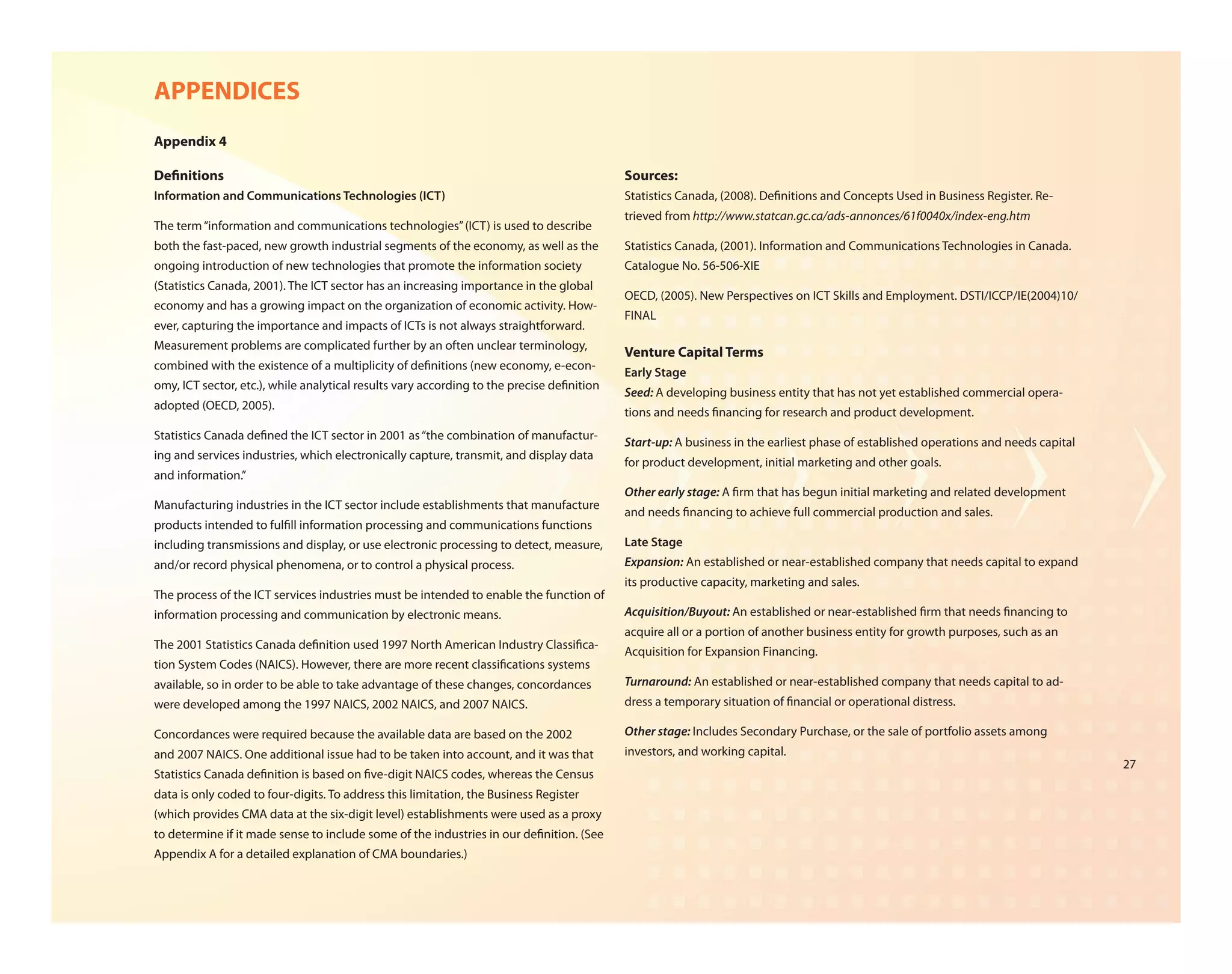 APPENDICES
Appendix 4

De nitions                                                                                 Sources:
Information and Communications Technologies (ICT)                                          Statistics Canada, (2008). De nitions and Concepts Used in Business Register. Re-
                                                                                           trieved from http://www.statcan.gc.ca/ads-annonces/61f0040x/index-eng.htm
The term “information and communications technologies” (ICT) is used to describe
both the fast-paced, new growth industrial segments of the economy, as well as the         Statistics Canada, (2001). Information and Communications Technologies in Canada.
ongoing introduction of new technologies that promote the information society              Catalogue No. 56-506-XIE
(Statistics Canada, 2001). The ICT sector has an increasing importance in the global
                                                                                           OECD, (2005). New Perspectives on ICT Skills and Employment. DSTI/ICCP/IE(2004)10/
economy and has a growing impact on the organization of economic activity. How-
                                                                                           FINAL
ever, capturing the importance and impacts of ICTs is not always straightforward.
Measurement problems are complicated further by an often unclear terminology,
                                                                                           Venture Capital Terms
combined with the existence of a multiplicity of de nitions (new economy, e-econ-
                                                                                           Early Stage
omy, ICT sector, etc.), while analytical results vary according to the precise de nition
                                                                                           Seed: A developing business entity that has not yet established commercial opera-
adopted (OECD, 2005).
                                                                                           tions and needs nancing for research and product development.
Statistics Canada de ned the ICT sector in 2001 as “the combination of manufactur-
                                                                                           Start-up: A business in the earliest phase of established operations and needs capital
ing and services industries, which electronically capture, transmit, and display data
                                                                                           for product development, initial marketing and other goals.
and information.”
                                                                                           Other early stage: A rm that has begun initial marketing and related development
Manufacturing industries in the ICT sector include establishments that manufacture
                                                                                           and needs nancing to achieve full commercial production and sales.
products intended to ful ll information processing and communications functions
including transmissions and display, or use electronic processing to detect, measure,      Late Stage
and/or record physical phenomena, or to control a physical process.                        Expansion: An established or near-established company that needs capital to expand
                                                                                           its productive capacity, marketing and sales.
The process of the ICT services industries must be intended to enable the function of
information processing and communication by electronic means.                              Acquisition/Buyout: An established or near-established rm that needs nancing to
                                                                                           acquire all or a portion of another business entity for growth purposes, such as an
The 2001 Statistics Canada de nition used 1997 North American Industry Classi ca-
                                                                                           Acquisition for Expansion Financing.
tion System Codes (NAICS). However, there are more recent classi cations systems
available, so in order to be able to take advantage of these changes, concordances         Turnaround: An established or near-established company that needs capital to ad-
were developed among the 1997 NAICS, 2002 NAICS, and 2007 NAICS.                           dress a temporary situation of nancial or operational distress.

Concordances were required because the available data are based on the 2002                Other stage: Includes Secondary Purchase, or the sale of portfolio assets among
and 2007 NAICS. One additional issue had to be taken into account, and it was that         investors, and working capital.
                                                                                                                                                                                    27
Statistics Canada de nition is based on ve-digit NAICS codes, whereas the Census
data is only coded to four-digits. To address this limitation, the Business Register
(which provides CMA data at the six-digit level) establishments were used as a proxy
to determine if it made sense to include some of the industries in our de nition. (See
Appendix A for a detailed explanation of CMA boundaries.)
 