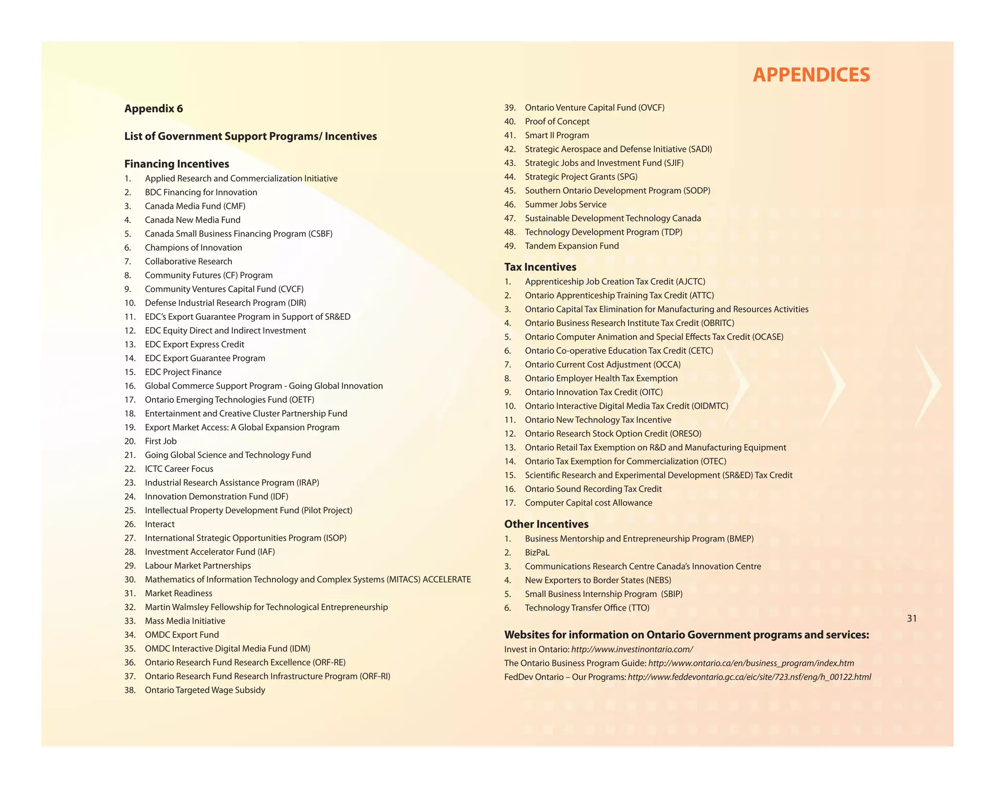 APPENDICES
Appendix 6                                                                            39.   Ontario Venture Capital Fund (OVCF)
                                                                                      40.   Proof of Concept
List of Government Support Programs/ Incentives                                       41.   Smart II Program
                                                                                      42.   Strategic Aerospace and Defense Initiative (SADI)
Financing Incentives                                                                  43.   Strategic Jobs and Investment Fund (SJIF)
1.    Applied Research and Commercialization Initiative                               44.   Strategic Project Grants (SPG)
2.    BDC Financing for Innovation                                                    45.   Southern Ontario Development Program (SODP)
3.    Canada Media Fund (CMF)                                                         46.   Summer Jobs Service
4.    Canada New Media Fund                                                           47.   Sustainable Development Technology Canada
5.    Canada Small Business Financing Program (CSBF)                                  48.   Technology Development Program (TDP)
6.    Champions of Innovation                                                         49.   Tandem Expansion Fund
7.    Collaborative Research
                                                                                      Tax Incentives
8.    Community Futures (CF) Program
                                                                                      1.    Apprenticeship Job Creation Tax Credit (AJCTC)
9.    Community Ventures Capital Fund (CVCF)
                                                                                      2.    Ontario Apprenticeship Training Tax Credit (ATTC)
10.   Defense Industrial Research Program (DIR)
                                                                                      3.    Ontario Capital Tax Elimination for Manufacturing and Resources Activities
11.   EDC’s Export Guarantee Program in Support of SR&ED
                                                                                      4.    Ontario Business Research Institute Tax Credit (OBRITC)
12.   EDC Equity Direct and Indirect Investment
                                                                                      5.    Ontario Computer Animation and Special E ects Tax Credit (OCASE)
13.   EDC Export Express Credit
                                                                                      6.    Ontario Co-operative Education Tax Credit (CETC)
14.   EDC Export Guarantee Program
                                                                                      7.    Ontario Current Cost Adjustment (OCCA)
15.   EDC Project Finance
                                                                                      8.    Ontario Employer Health Tax Exemption
16.   Global Commerce Support Program - Going Global Innovation
                                                                                      9.    Ontario Innovation Tax Credit (OITC)
17.   Ontario Emerging Technologies Fund (OETF)
                                                                                      10.   Ontario Interactive Digital Media Tax Credit (OIDMTC)
18.   Entertainment and Creative Cluster Partnership Fund
                                                                                      11.   Ontario New Technology Tax Incentive
19.   Export Market Access: A Global Expansion Program
                                                                                      12.   Ontario Research Stock Option Credit (ORESO)
20.   First Job
                                                                                      13.   Ontario Retail Tax Exemption on R&D and Manufacturing Equipment
21.   Going Global Science and Technology Fund
                                                                                      14.   Ontario Tax Exemption for Commercialization (OTEC)
22.   ICTC Career Focus
                                                                                      15.   Scienti c Research and Experimental Development (SR&ED) Tax Credit
23.   Industrial Research Assistance Program (IRAP)
                                                                                      16.   Ontario Sound Recording Tax Credit
24.   Innovation Demonstration Fund (IDF)
                                                                                      17.   Computer Capital cost Allowance
25.   Intellectual Property Development Fund (Pilot Project)
26.   Interact                                                                        Other Incentives
27.   International Strategic Opportunities Program (ISOP)                            1.    Business Mentorship and Entrepreneurship Program (BMEP)
28.   Investment Accelerator Fund (IAF)                                               2.    BizPaL
29.   Labour Market Partnerships                                                      3.    Communications Research Centre Canada’s Innovation Centre
30.   Mathematics of Information Technology and Complex Systems (MITACS) ACCELERATE   4.    New Exporters to Border States (NEBS)
31.   Market Readiness                                                                5.    Small Business Internship Program (SBIP)
32.   Martin Walmsley Fellowship for Technological Entrepreneurship                   6.    Technology Transfer O ce (TTO)
33.   Mass Media Initiative                                                                                                                                                             31
34.   OMDC Export Fund                                                                Websites for information on Ontario Government programs and services:
35.   OMDC Interactive Digital Media Fund (IDM)                                       Invest in Ontario: http://www.investinontario.com/
36.   Ontario Research Fund Research Excellence (ORF-RE)                              The Ontario Business Program Guide: http://www.ontario.ca/en/business_program/index.htm
37.   Ontario Research Fund Research Infrastructure Program (ORF-RI)                  FedDev Ontario – Our Programs: http://www.feddevontario.gc.ca/eic/site/723.nsf/eng/h_00122.html
38.   Ontario Targeted Wage Subsidy
 