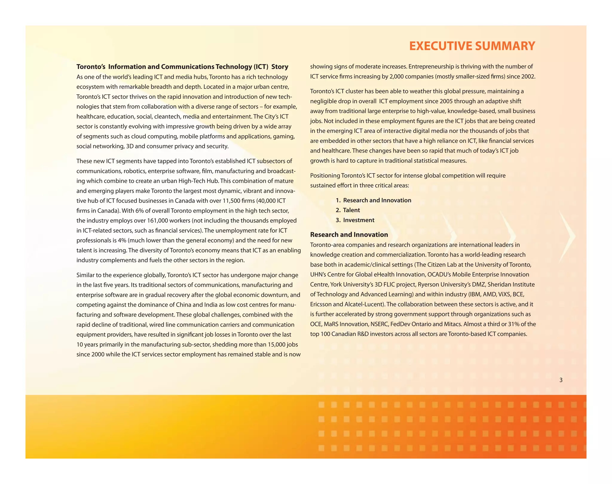 EXECUTIVE SUMMARY
Toronto’s Information and Communications Technology (ICT) Story                          showing signs of moderate increases. Entrepreneurship is thriving with the number of
As one of the world’s leading ICT and media hubs, Toronto has a rich technology          ICT service rms increasing by 2,000 companies (mostly smaller-sized rms) since 2002.
ecosystem with remarkable breadth and depth. Located in a major urban centre,
                                                                                         Toronto’s ICT cluster has been able to weather this global pressure, maintaining a
Toronto’s ICT sector thrives on the rapid innovation and introduction of new tech-
                                                                                         negligible drop in overall ICT employment since 2005 through an adaptive shift
nologies that stem from collaboration with a diverse range of sectors – for example,
                                                                                         away from traditional large enterprise to high-value, knowledge-based, small business
healthcare, education, social, cleantech, media and entertainment. The City’s ICT
                                                                                         jobs. Not included in these employment gures are the ICT jobs that are being created
sector is constantly evolving with impressive growth being driven by a wide array
                                                                                         in the emerging ICT area of interactive digital media nor the thousands of jobs that
of segments such as cloud computing, mobile platforms and applications, gaming,
                                                                                         are embedded in other sectors that have a high reliance on ICT, like nancial services
social networking, 3D and consumer privacy and security.
                                                                                         and healthcare. These changes have been so rapid that much of today’s ICT job
These new ICT segments have tapped into Toronto’s established ICT subsectors of          growth is hard to capture in traditional statistical measures.
communications, robotics, enterprise software, lm, manufacturing and broadcast-
                                                                                         Positioning Toronto’s ICT sector for intense global competition will require
ing which combine to create an urban High-Tech Hub. This combination of mature
                                                                                         sustained e ort in three critical areas:
and emerging players make Toronto the largest most dynamic, vibrant and innova-
tive hub of ICT focused businesses in Canada with over 11,500 rms (40,000 ICT                      1. Research and Innovation
 rms in Canada). With 6% of overall Toronto employment in the high tech sector,                    2. Talent
the industry employs over 161,000 workers (not including the thousands employed                    3. Investment
in ICT-related sectors, such as nancial services). The unemployment rate for ICT
                                                                                         Research and Innovation
professionals is 4% (much lower than the general economy) and the need for new
                                                                                         Toronto-area companies and research organizations are international leaders in
talent is increasing. The diversity of Toronto’s economy means that ICT as an enabling
                                                                                         knowledge creation and commercialization. Toronto has a world-leading research
industry complements and fuels the other sectors in the region.
                                                                                         base both in academic/clinical settings (The Citizen Lab at the University of Toronto,
Similar to the experience globally, Toronto’s ICT sector has undergone major change      UHN’s Centre for Global eHealth Innovation, OCADU’s Mobile Enterprise Innovation
in the last ve years. Its traditional sectors of communications, manufacturing and       Centre, York University’s 3D FLIC project, Ryerson University’s DMZ, Sheridan Institute
enterprise software are in gradual recovery after the global economic downturn, and      of Technology and Advanced Learning) and within industry (IBM, AMD, ViXS, BCE,
competing against the dominance of China and India as low cost centres for manu-         Ericsson and Alcatel-Lucent). The collaboration between these sectors is active, and it
facturing and software development. These global challenges, combined with the           is further accelerated by strong government support through organizations such as
rapid decline of traditional, wired line communication carriers and communication        OCE, MaRS Innovation, NSERC, FedDev Ontario and Mitacs. Almost a third or 31% of the
equipment providers, have resulted in signi cant job losses in Toronto over the last     top 100 Canadian R&D investors across all sectors are Toronto-based ICT companies.
10 years primarily in the manufacturing sub-sector, shedding more than 15,000 jobs
since 2000 while the ICT services sector employment has remained stable and is now



                                                                                                                                                                                   3
 