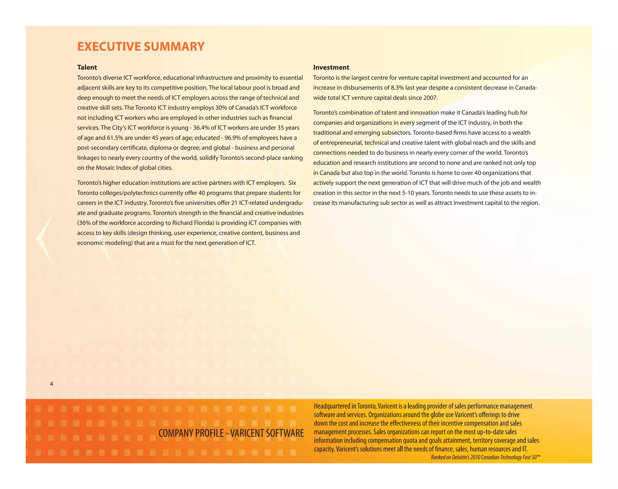 EXECUTIVE SUMMARY
    Talent                                                                                    Investment
    Toronto’s diverse ICT workforce, educational infrastructure and proximity to essential    Toronto is the largest centre for venture capital investment and accounted for an
    adjacent skills are key to its competitive position. The local labour pool is broad and   increase in disbursements of 8.3% last year despite a consistent decrease in Canada-
    deep enough to meet the needs of ICT employers across the range of technical and          wide total ICT venture capital deals since 2007.
    creative skill sets. The Toronto ICT industry employs 30% of Canada’s ICT workforce
                                                                                              Toronto’s combination of talent and innovation make it Canada’s leading hub for
    not including ICT workers who are employed in other industries such as nancial
                                                                                              companies and organizations in every segment of the ICT industry, in both the
    services. The City’s ICT workforce is young - 36.4% of ICT workers are under 35 years
                                                                                              traditional and emerging subsectors. Toronto-based rms have access to a wealth
    of age and 61.5% are under 45 years of age; educated - 96.9% of employees have a
                                                                                              of entrepreneurial, technical and creative talent with global reach and the skills and
    post-secondary certi cate, diploma or degree; and global - business and personal
                                                                                              connections needed to do business in nearly every corner of the world. Toronto’s
    linkages to nearly every country of the world, solidify Toronto’s second-place ranking
                                                                                              education and research institutions are second to none and are ranked not only top
    on the Mosaic Index of global cities.
                                                                                              in Canada but also top in the world. Toronto is home to over 40 organizations that
    Toronto’s higher education institutions are active partners with ICT employers. Six       actively support the next generation of ICT that will drive much of the job and wealth
    Toronto colleges/polytechnics currently o er 40 programs that prepare students for        creation in this sector in the next 5-10 years. Toronto needs to use these assets to in-
    careers in the ICT industry. Toronto’s ve universities o er 21 ICT-related undergradu-    crease its manufacturing sub sector as well as attract investment capital to the region.
    ate and graduate programs. Toronto’s strength in the nancial and creative industries
    (36% of the workforce according to Richard Florida) is providing ICT companies with
    access to key skills (design thinking, user experience, creative content, business and
    economic modeling) that are a must for the next generation of ICT.




4


                                                                                              Headquartered in Toronto, Varicent is a leading provider of sales performance management
                                                                                              software and services. Organizations around the globe use Varicent’s o erings to drive
                                                                                              down the cost and increase the e ectiveness of their incentive compensation and sales
                                   COMPANY PROFILE - VARICENT SOFTWARE                        management processes. Sales organizations can report on the most up-to-date sales
                                                                                              information including compensation quota and goals attainment, territory coverage and sales
                                                                                              capacity. Varicent’s solutions meet all the needs of nance, sales, human resources and IT.
                                                                                                                                             Ranked on Deloitte’s 2010 Canadian Technology Fast 50™
 