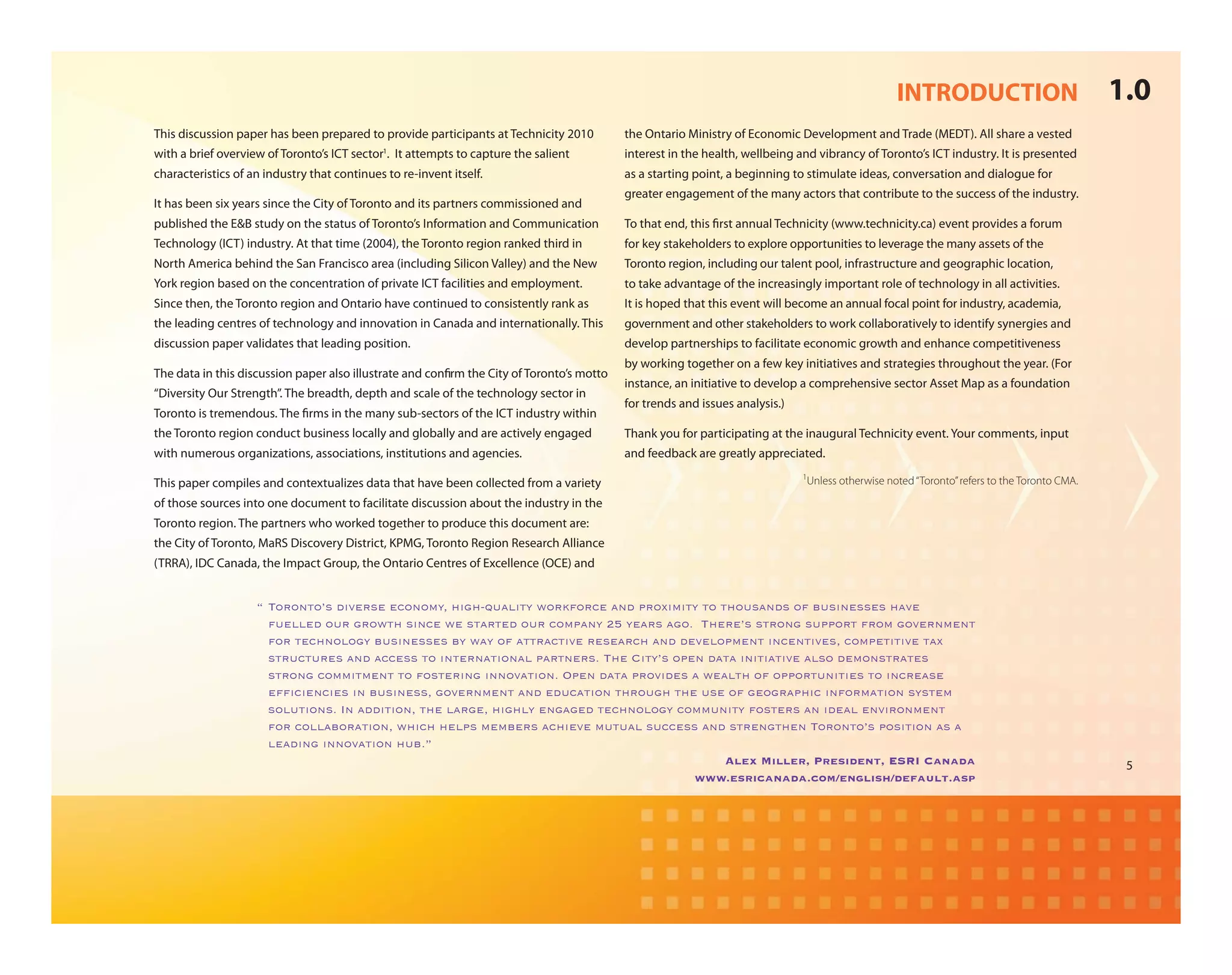 INTRODUCTION                               1.0
This discussion paper has been prepared to provide participants at Technicity 2010         the Ontario Ministry of Economic Development and Trade (MEDT). All share a vested
with a brief overview of Toronto’s ICT sector1. It attempts to capture the salient         interest in the health, wellbeing and vibrancy of Toronto’s ICT industry. It is presented
characteristics of an industry that continues to re-invent itself.                         as a starting point, a beginning to stimulate ideas, conversation and dialogue for
                                                                                           greater engagement of the many actors that contribute to the success of the industry.
It has been six years since the City of Toronto and its partners commissioned and
published the E&B study on the status of Toronto’s Information and Communication           To that end, this rst annual Technicity (www.technicity.ca) event provides a forum
Technology (ICT) industry. At that time (2004), the Toronto region ranked third in         for key stakeholders to explore opportunities to leverage the many assets of the
North America behind the San Francisco area (including Silicon Valley) and the New         Toronto region, including our talent pool, infrastructure and geographic location,
York region based on the concentration of private ICT facilities and employment.           to take advantage of the increasingly important role of technology in all activities.
Since then, the Toronto region and Ontario have continued to consistently rank as          It is hoped that this event will become an annual focal point for industry, academia,
the leading centres of technology and innovation in Canada and internationally. This       government and other stakeholders to work collaboratively to identify synergies and
discussion paper validates that leading position.                                          develop partnerships to facilitate economic growth and enhance competitiveness
                                                                                           by working together on a few key initiatives and strategies throughout the year. (For
The data in this discussion paper also illustrate and con rm the City of Toronto’s motto
                                                                                           instance, an initiative to develop a comprehensive sector Asset Map as a foundation
“Diversity Our Strength”. The breadth, depth and scale of the technology sector in
                                                                                           for trends and issues analysis.)
Toronto is tremendous. The rms in the many sub-sectors of the ICT industry within
the Toronto region conduct business locally and globally and are actively engaged          Thank you for participating at the inaugural Technicity event. Your comments, input
with numerous organizations, associations, institutions and agencies.                      and feedback are greatly appreciated.
                                                                                                                              1
This paper compiles and contextualizes data that have been collected from a variety                                           Unless otherwise noted “Toronto” refers to the Toronto CMA.

of those sources into one document to facilitate discussion about the industry in the
Toronto region. The partners who worked together to produce this document are:
the City of Toronto, MaRS Discovery District, KPMG, Toronto Region Research Alliance
(TRRA), IDC Canada, the Impact Group, the Ontario Centres of Excellence (OCE) and


                    !"#$%$&'$()"*+,-%)-"-.$&$/01"2+3245678+'0"9$%:;$%.-"7&*"<%$=+/+'0"'$"'2$6)7&*)"$;">6)+&-))-)"27,-"
                      ;6-88-*"$6%"3%$9'2")+&.-"9-")'7%'-*"$6%".$/<7&0"?@"0-7%)"73$A""#2-%-()")'%$&3")6<<$%'";%$/"3$,-%&/-&'"
                      ;$%"'-.2&$8$30">6)+&-))-)">0"970"$;"7''%7.'+,-"%-)-7%.2"7&*"*-,-8$</-&'"+&.-&'+,-)1".$/<-'+'+,-"'7="
                      )'%6.'6%-)"7&*"7..-))"'$"+&'-%&7'+$&78"<7%'&-%)A"#2-"B+'0()"$<-&"*7'7"+&+'+7'+,-"78)$"*-/$&)'%7'-)"
                      )'%$&3".$//+'/-&'"'$";$)'-%+&3"+&&$,7'+$&A"C<-&"*7'7"<%$,+*-)"7"9-78'2"$;"$<<$%'6&+'+-)"'$"+&.%-7)-"
                      -;D.+-&.+-)"+&">6)+&-))1"3$,-%&/-&'"7&*"-*6.7'+$&"'2%$632"'2-"6)-"$;"3-$3%7<2+."+&;$%/7'+$&")0)'-/"
                         "
                      )$86'+$&)A"E&"7**+'+$&1"'2-"87%3-1"2+3280"-&373-*"'-.2&$8$30".$//6&+'0";$)'-%)"7&"+*-78"-&,+%$&/-&'"
                      ;$%".$887>$%7'+$&1"92+.2"2-8<)"/-/>-%)"7.2+-,-"/6'678")6..-))"7&*")'%-&3'2-&"#$%$&'$()"<$)+'+$&"7)"7"
                      8-7*+&3"+&&$,7'+$&"26>AF
                                                                                          Alex Miller, President, ESRI Canada                                                                5
                                                                                     www.esricanada.com/english/default.asp
 