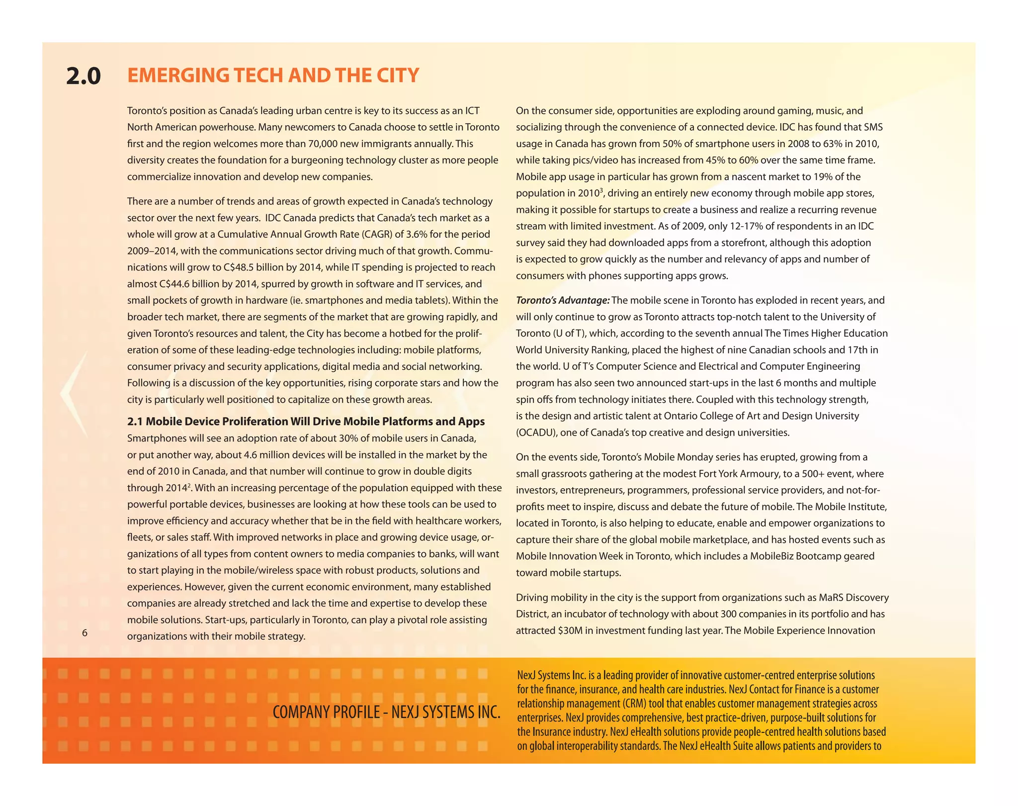 2.0   EMERGING TECH AND THE CITY
      Toronto’s position as Canada’s leading urban centre is key to its success as an ICT       On the consumer side, opportunities are exploding around gaming, music, and
      North American powerhouse. Many newcomers to Canada choose to settle in Toronto           socializing through the convenience of a connected device. IDC has found that SMS
       rst and the region welcomes more than 70,000 new immigrants annually. This               usage in Canada has grown from 50% of smartphone users in 2008 to 63% in 2010,
      diversity creates the foundation for a burgeoning technology cluster as more people       while taking pics/video has increased from 45% to 60% over the same time frame.
      commercialize innovation and develop new companies.                                       Mobile app usage in particular has grown from a nascent market to 19% of the
                                                                                                population in 20103, driving an entirely new economy through mobile app stores,
      There are a number of trends and areas of growth expected in Canada’s technology
                                                                                                making it possible for startups to create a business and realize a recurring revenue
      sector over the next few years. IDC Canada predicts that Canada’s tech market as a
                                                                                                stream with limited investment. As of 2009, only 12-17% of respondents in an IDC
      whole will grow at a Cumulative Annual Growth Rate (CAGR) of 3.6% for the period
                                                                                                survey said they had downloaded apps from a storefront, although this adoption
      2009–2014, with the communications sector driving much of that growth. Commu-
                                                                                                is expected to grow quickly as the number and relevancy of apps and number of
      nications will grow to C$48.5 billion by 2014, while IT spending is projected to reach
                                                                                                consumers with phones supporting apps grows.
      almost C$44.6 billion by 2014, spurred by growth in software and IT services, and
      small pockets of growth in hardware (ie. smartphones and media tablets). Within the       Toronto’s Advantage: The mobile scene in Toronto has exploded in recent years, and
      broader tech market, there are segments of the market that are growing rapidly, and       will only continue to grow as Toronto attracts top-notch talent to the University of
      given Toronto’s resources and talent, the City has become a hotbed for the prolif-        Toronto (U of T), which, according to the seventh annual The Times Higher Education
      eration of some of these leading-edge technologies including: mobile platforms,           World University Ranking, placed the highest of nine Canadian schools and 17th in
      consumer privacy and security applications, digital media and social networking.          the world. U of T’s Computer Science and Electrical and Computer Engineering
      Following is a discussion of the key opportunities, rising corporate stars and how the    program has also seen two announced start-ups in the last 6 months and multiple
      city is particularly well positioned to capitalize on these growth areas.                 spin o s from technology initiates there. Coupled with this technology strength,
                                                                                                is the design and artistic talent at Ontario College of Art and Design University
      2.1 Mobile Device Proliferation Will Drive Mobile Platforms and Apps
                                                                                                (OCADU), one of Canada’s top creative and design universities.
      Smartphones will see an adoption rate of about 30% of mobile users in Canada,
      or put another way, about 4.6 million devices will be installed in the market by the      On the events side, Toronto’s Mobile Monday series has erupted, growing from a
      end of 2010 in Canada, and that number will continue to grow in double digits             small grassroots gathering at the modest Fort York Armoury, to a 500+ event, where
      through 20142. With an increasing percentage of the population equipped with these        investors, entrepreneurs, programmers, professional service providers, and not-for-
      powerful portable devices, businesses are looking at how these tools can be used to       pro ts meet to inspire, discuss and debate the future of mobile. The Mobile Institute,
      improve e ciency and accuracy whether that be in the eld with healthcare workers,         located in Toronto, is also helping to educate, enable and empower organizations to
       eets, or sales sta . With improved networks in place and growing device usage, or-       capture their share of the global mobile marketplace, and has hosted events such as
      ganizations of all types from content owners to media companies to banks, will want       Mobile Innovation Week in Toronto, which includes a MobileBiz Bootcamp geared
      to start playing in the mobile/wireless space with robust products, solutions and         toward mobile startups.
      experiences. However, given the current economic environment, many established
                                                                                                Driving mobility in the city is the support from organizations such as MaRS Discovery
      companies are already stretched and lack the time and expertise to develop these
                                                                                                District, an incubator of technology with about 300 companies in its portfolio and has
      mobile solutions. Start-ups, particularly in Toronto, can play a pivotal role assisting
 6                                                                                              attracted $30M in investment funding last year. The Mobile Experience Innovation
      organizations with their mobile strategy.


                                                                                                NexJ Systems Inc. is a leading provider of innovative customer-centred enterprise solutions
                                                                                                for the nance, insurance, and health care industries. NexJ Contact for Finance is a customer
                                                                                                relationship management (CRM) tool that enables customer management strategies across
                                         COMPANY PROFILE - NEXJ SYSTEMS INC.                    enterprises. NexJ provides comprehensive, best practice-driven, purpose-built solutions for
                                                                                                the Insurance industry. NexJ eHealth solutions provide people-centred health solutions based
                                                                                                on global interoperability standards. The NexJ eHealth Suite allows patients and providers to
 