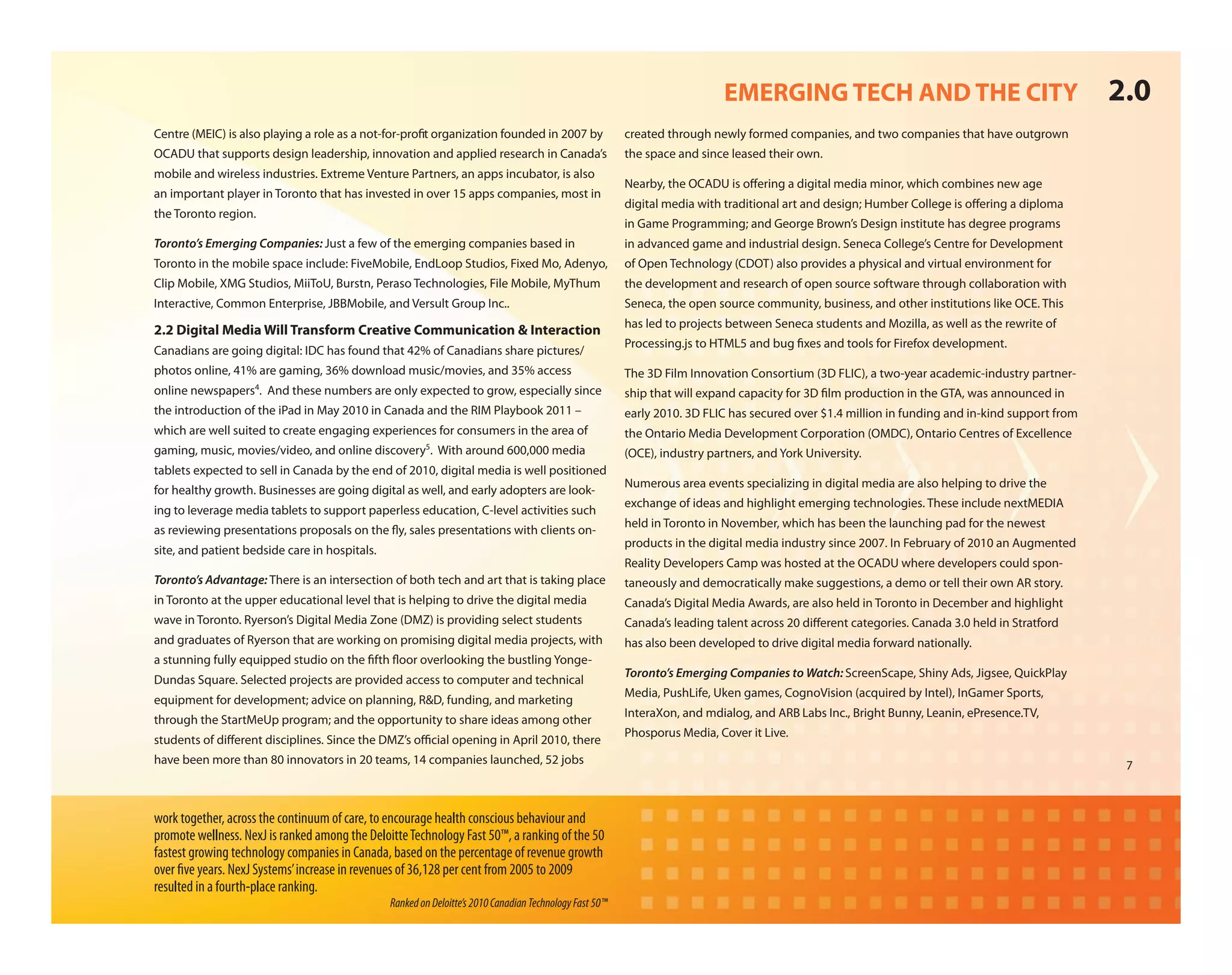 EMERGING TECH AND THE CITY                                           2.0
Centre (MEIC) is also playing a role as a not-for-pro t organization founded in 2007 by                  created through newly formed companies, and two companies that have outgrown
OCADU that supports design leadership, innovation and applied research in Canada’s                       the space and since leased their own.
mobile and wireless industries. Extreme Venture Partners, an apps incubator, is also
                                                                                                         Nearby, the OCADU is o ering a digital media minor, which combines new age
an important player in Toronto that has invested in over 15 apps companies, most in
                                                                                                         digital media with traditional art and design; Humber College is o ering a diploma
the Toronto region.
                                                                                                         in Game Programming; and George Brown’s Design institute has degree programs
Toronto’s Emerging Companies: Just a few of the emerging companies based in                              in advanced game and industrial design. Seneca College’s Centre for Development
Toronto in the mobile space include: FiveMobile, EndLoop Studios, Fixed Mo, Adenyo,                      of Open Technology (CDOT) also provides a physical and virtual environment for
Clip Mobile, XMG Studios, MiiToU, Burstn, Peraso Technologies, File Mobile, MyThum                       the development and research of open source software through collaboration with
Interactive, Common Enterprise, JBBMobile, and Versult Group Inc..                                       Seneca, the open source community, business, and other institutions like OCE. This
                                                                                                         has led to projects between Seneca students and Mozilla, as well as the rewrite of
2.2 Digital Media Will Transform Creative Communication & Interaction
                                                                                                         Processing.js to HTML5 and bug xes and tools for Firefox development.
Canadians are going digital: IDC has found that 42% of Canadians share pictures/
photos online, 41% are gaming, 36% download music/movies, and 35% access                                 The 3D Film Innovation Consortium (3D FLIC), a two-year academic-industry partner-
online newspapers4. And these numbers are only expected to grow, especially since                        ship that will expand capacity for 3D lm production in the GTA, was announced in
the introduction of the iPad in May 2010 in Canada and the RIM Playbook 2011 –                           early 2010. 3D FLIC has secured over $1.4 million in funding and in-kind support from
which are well suited to create engaging experiences for consumers in the area of                        the Ontario Media Development Corporation (OMDC), Ontario Centres of Excellence
gaming, music, movies/video, and online discovery5. With around 600,000 media                            (OCE), industry partners, and York University.
tablets expected to sell in Canada by the end of 2010, digital media is well positioned
                                                                                                         Numerous area events specializing in digital media are also helping to drive the
for healthy growth. Businesses are going digital as well, and early adopters are look-
                                                                                                         exchange of ideas and highlight emerging technologies. These include nextMEDIA
ing to leverage media tablets to support paperless education, C-level activities such
                                                                                                         held in Toronto in November, which has been the launching pad for the newest
as reviewing presentations proposals on the y, sales presentations with clients on-
                                                                                                         products in the digital media industry since 2007. In February of 2010 an Augmented
site, and patient bedside care in hospitals.
                                                                                                         Reality Developers Camp was hosted at the OCADU where developers could spon-
Toronto’s Advantage: There is an intersection of both tech and art that is taking place                  taneously and democratically make suggestions, a demo or tell their own AR story.
in Toronto at the upper educational level that is helping to drive the digital media                     Canada’s Digital Media Awards, are also held in Toronto in December and highlight
wave in Toronto. Ryerson’s Digital Media Zone (DMZ) is providing select students                         Canada’s leading talent across 20 di erent categories. Canada 3.0 held in Stratford
and graduates of Ryerson that are working on promising digital media projects, with                      has also been developed to drive digital media forward nationally.
a stunning fully equipped studio on the fth oor overlooking the bustling Yonge-
                                                                                                         Toronto’s Emerging Companies to Watch: ScreenScape, Shiny Ads, Jigsee, QuickPlay
Dundas Square. Selected projects are provided access to computer and technical
                                                                                                         Media, PushLife, Uken games, CognoVision (acquired by Intel), InGamer Sports,
equipment for development; advice on planning, R&D, funding, and marketing
                                                                                                         InteraXon, and mdialog, and ARB Labs Inc., Bright Bunny, Leanin, ePresence.TV,
through the StartMeUp program; and the opportunity to share ideas among other
                                                                                                         Phosporus Media, Cover it Live.
students of di erent disciplines. Since the DMZ’s o cial opening in April 2010, there
have been more than 80 innovators in 20 teams, 14 companies launched, 52 jobs                                                                                                                     7



work together, across the continuum of care, to encourage health conscious behaviour and
promote wellness. NexJ is ranked among the Deloitte Technology Fast 50™, a ranking of the 50
fastest growing technology companies in Canada, based on the percentage of revenue growth
over ve years. NexJ Systems’ increase in revenues of 36,128 per cent from 2005 to 2009
resulted in a fourth-place ranking.
                                                Ranked on Deloitte’s 2010 Canadian Technology Fast 50™
 