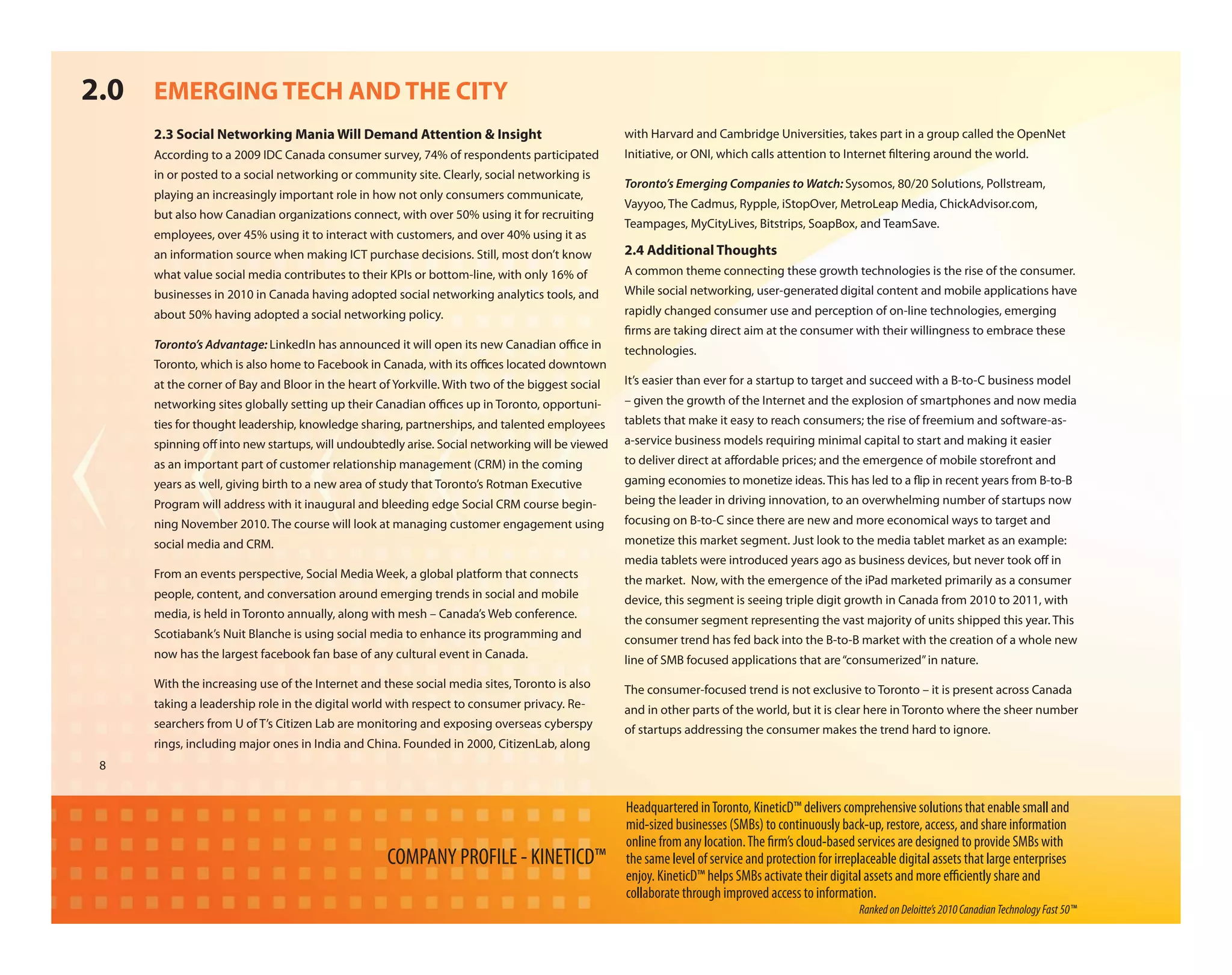 2.0 EMERGING TECH AND THE CITY
     2.3 Social Networking Mania Will Demand Attention & Insight                                with Harvard and Cambridge Universities, takes part in a group called the OpenNet
     According to a 2009 IDC Canada consumer survey, 74% of respondents participated            Initiative, or ONI, which calls attention to Internet ltering around the world.
     in or posted to a social networking or community site. Clearly, social networking is
                                                                                                Toronto’s Emerging Companies to Watch: Sysomos, 80/20 Solutions, Pollstream,
     playing an increasingly important role in how not only consumers communicate,
                                                                                                Vayyoo, The Cadmus, Rypple, iStopOver, MetroLeap Media, ChickAdvisor.com,
     but also how Canadian organizations connect, with over 50% using it for recruiting
                                                                                                Teampages, MyCityLives, Bitstrips, SoapBox, and TeamSave.
     employees, over 45% using it to interact with customers, and over 40% using it as
     an information source when making ICT purchase decisions. Still, most don’t know           2.4 Additional Thoughts
     what value social media contributes to their KPIs or bottom-line, with only 16% of         A common theme connecting these growth technologies is the rise of the consumer.
     businesses in 2010 in Canada having adopted social networking analytics tools, and         While social networking, user-generated digital content and mobile applications have
     about 50% having adopted a social networking policy.                                       rapidly changed consumer use and perception of on-line technologies, emerging
                                                                                                 rms are taking direct aim at the consumer with their willingness to embrace these
     Toronto’s Advantage: LinkedIn has announced it will open its new Canadian o ce in          technologies.
     Toronto, which is also home to Facebook in Canada, with its o ces located downtown
     at the corner of Bay and Bloor in the heart of Yorkville. With two of the biggest social   It’s easier than ever for a startup to target and succeed with a B-to-C business model
     networking sites globally setting up their Canadian o ces up in Toronto, opportuni-        – given the growth of the Internet and the explosion of smartphones and now media
     ties for thought leadership, knowledge sharing, partnerships, and talented employees       tablets that make it easy to reach consumers; the rise of freemium and software-as-
     spinning o into new startups, will undoubtedly arise. Social networking will be viewed     a-service business models requiring minimal capital to start and making it easier
     as an important part of customer relationship management (CRM) in the coming               to deliver direct at a ordable prices; and the emergence of mobile storefront and
     years as well, giving birth to a new area of study that Toronto’s Rotman Executive         gaming economies to monetize ideas. This has led to a ip in recent years from B-to-B
     Program will address with it inaugural and bleeding edge Social CRM course begin-          being the leader in driving innovation, to an overwhelming number of startups now
     ning November 2010. The course will look at managing customer engagement using             focusing on B-to-C since there are new and more economical ways to target and
     social media and CRM.                                                                      monetize this market segment. Just look to the media tablet market as an example:
                                                                                                media tablets were introduced years ago as business devices, but never took o in
     From an events perspective, Social Media Week, a global platform that connects             the market. Now, with the emergence of the iPad marketed primarily as a consumer
     people, content, and conversation around emerging trends in social and mobile              device, this segment is seeing triple digit growth in Canada from 2010 to 2011, with
     media, is held in Toronto annually, along with mesh – Canada’s Web conference.             the consumer segment representing the vast majority of units shipped this year. This
     Scotiabank’s Nuit Blanche is using social media to enhance its programming and             consumer trend has fed back into the B-to-B market with the creation of a whole new
     now has the largest facebook fan base of any cultural event in Canada.                     line of SMB focused applications that are “consumerized” in nature.
     With the increasing use of the Internet and these social media sites, Toronto is also      The consumer-focused trend is not exclusive to Toronto – it is present across Canada
     taking a leadership role in the digital world with respect to consumer privacy. Re-        and in other parts of the world, but it is clear here in Toronto where the sheer number
     searchers from U of T’s Citizen Lab are monitoring and exposing overseas cyberspy          of startups addressing the consumer makes the trend hard to ignore.
     rings, including major ones in India and China. Founded in 2000, CitizenLab, along
 8


                                                                                                Headquartered in Toronto, KineticD™ delivers comprehensive solutions that enable small and
                                                                                                mid-sized businesses (SMBs) to continuously back-up, restore, access, and share information
                                                                                                online from any location. The rm’s cloud-based services are designed to provide SMBs with
                                                  COMPANY PROFILE - KINETICD™                   the same level of service and protection for irreplaceable digital assets that large enterprises
                                                                                                enjoy. KineticD™ helps SMBs activate their digital assets and more e ciently share and
                                                                                                collaborate through improved access to information.
                                                                                                                                                  Ranked on Deloitte’s 2010 Canadian Technology Fast 50™
 