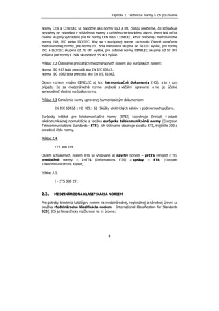 Kapitola 2 Technické normy a ich používanie
4
Normy CEN a CENELEC sa podobne ako normy ISO a IEC číslujú priebežne, čo spôsobuje
problémy pri orientácii v príslušnosti normy k určitému technickému oboru. Preto boli určité
číselné skupiny vyhradené pre tie normy CEN resp. CENELEC, ktoré preberajú medzinárodné
normy ISO, IEC alebo ISO/IEC. Aby sa v európskej norme zachovalo číselné označenie
medzinárodnej normy, pre normy IEC bola stanovená skupina od 60 001 vyššie, pre normy
ISO a ISO/IEC skupina od 20 001 vyššie, pre ostatné normy CENELEC skupina od 50 001
vyššie a pre normy CISPR skupina od 55 001 vyššie.
Príklad 2.2 Číslovanie prevzatých medzinárodných noriem ako európskych noriem:
Norma IEC 617 bola prevzatá ako EN IEC 60617.
Norma IEC 1082 bola prevzatá ako EN IEC 61082.
Okrem noriem vydáva CENELEC aj tzv. harmonizačné dokumenty (HD), a to v tom
prípade, že sa medzinárodná norma preberá s väčšími úpravami, a nie je účelné
spracovávať vlastnú európsku normu.
Príklad 2.3 Označenie normy upravenej harmonizačným dokumentom:
EN IEC 60332-1 HD 405.1 S1 Skúšky elektrických káblov v podmienkach požiaru.
Európsky inštitút pre telekomunikačné normy (ETSI) koordinuje činnosť v oblasti
telekomunikačnej normalizácie a vydáva európske telekomunikačné normy (European
Telecommunications Standards - ETS). Ich číslovanie obsahuje skratku ETS, trojčíslie 300 a
poradové číslo normy.
Príklad 2.4.
ETS 300 278
Okrem schválených noriem ETS sú vydávané aj návrhy noriem – prETS (Project ETS),
predbežné normy – I-ETS (Informations ETS) a správy – ETR (Europen
Telecommunications Report).
Príklad 2.5.
I - ETS 300 291
2.3. MEDZINÁRODNÁ KLASIFIKÁCIA NORIEM
Pre potreby triedenia katalógov noriem na medzinárodnej, regionálnej a národnej úrovni sa
používa Medzinárodná klasifikácia noriem – International Classification for Standards
ICS). ICS je hierarchicky rozčlenená na tri úrovne:
 