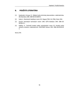 Kapitola 8 Použitá literatúra
96
8. POUŽITÁ LITERATÚRA
[1] Veselovský,J.-Kroupa, M.: Základy tvorby technickej dokumentácie v elektrotechnike.
Alfa Btarislava.1989. ISBN 80-05-00099-5.
[2] Sulek,V.: Mezinárodní klasifikace norem ICS. Magazin ČSN č.10, ČSNI, Praha 1994.
[3] Zoznam slovenských technických noriem 1999. SÚTN Bratislava 1999. ISBN 80-
967092-9-1.
[4] Poláček, D.: Technické kreslení podlw mezinárodních norem III. Previdla tvorby
výkresů a schémat v elektrotechnice. MONTANEX Ostrava 1995. ISBN 80-85780-28-
3.
Normy STN
 