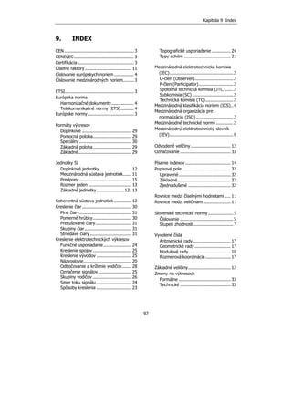 Kapitola 9 Index
97
9. INDEX
CEN .................................................... 3
CENELEC ............................................. 3
Certifikácia .......................................... 3
Číselné faktory................................... 11
Číslovanie európskych noriem............... 4
Číslovanie medzinárodných noriem........ 3
ETSI.................................................... 3
Európska norma
Harmonizačné dokumenty................. 4
Telekomunikačné normy (ETS).......... 4
Európske normy................................... 3
Formáty výkresov
Doplnkové ..................................... 29
Pomocná poloha............................. 29
Špeciálny....................................... 30
Základná poloha............................. 29
Základné........................................ 29
Jednotky SI
Doplnkové jednotky........................ 12
Medzinárodná sústava jednotiek...... 11
Predpony....................................... 15
Rozmer jeden ................................ 13
Základné jednotky.....................12, 13
Koherentná sústava jednotiek............. 12
Kreslenie čiar..................................... 30
Plné čiary....................................... 31
Pomerné hrúbky............................. 30
Prerušované čiary........................... 31
Skupiny čiar................................... 31
Striedavé čiary ............................... 31
Kreslenie elektrotechnických výkresov
Funkčné usporiadanie..................... 24
Kreslenie spojov............................. 25
Kreslenie vývodov .......................... 25
Názvoslovie.................................... 20
Odbočovanie a kríženie vodičov....... 28
Označenie signálov......................... 25
Skupiny vodičov ............................. 26
Smer toku signálu .......................... 24
Spôsoby kreslenia .......................... 23
Topografické usporiadanie .............. 24
Typy schém ................................... 21
Medzinárodná elektrotechnická komisia
(IEC)................................................2
O-člen (Observer).............................2
P-člen (Participator)..........................2
Spoločná technická komisia (JTC)......2
Subkomisia (SC)...............................2
Technická komisia (TC).....................2
Medzinárodná klasifikácia noriem (ICS)..4
Medzinárodná organizácia pre
normalizáciu (ISO)............................2
Medzinárodné technické normy.............2
Medzinárodný elektrotechnický slovník
(IEV)................................................8
Odvodené veličiny .............................. 12
Označovanie ...................................... 33
Písanie indexov .................................. 14
Popisové pole..................................... 32
Upravené....................................... 32
Základné........................................ 32
Zjednodušené ................................ 32
Rovnice medzi číselnými hodnotami .... 11
Rovnice medzi veličinami .................... 11
Slovenské technické normy...................5
Číslovanie ........................................5
Stupeň zhodnosti..............................7
Vyvolené čísla
Aritmenické rady ............................ 17
Geometrické rady ........................... 17
Modulové rady ............................... 18
Rozmerová koordinácia................... 17
Základné veličiny................................ 12
Zmeny na výkresoch
Formálne ....................................... 33
Technické ...................................... 33
 