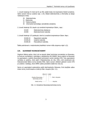 Kapitola 2 Technické normy a ich používanie
5
1. úroveň obsahuje 41 tried (od 01 po 99), každá trieda má dvojmiestne číselné označenie.
Úplný zoznam tried je uvedený napr. v [4]. Oblasti elektrotechniky a informatiky sa týkajú
nasledujúce triedy:
29 Elektrotechnika
31 Elektronika
33 Telekomunikácie
35 Informačné technológie, kancelárske zariadenia.
2. úroveň obsahuje 351 skupín a je označená trojmiestnym číslom., napr.:
29.020 Elektrotechnika všeobecne
29.040 Elektrotechnické materiály
3. úroveň obsahuje 127 podskupín, ktoré sú označené dvojmiestnym číslom. Napr.:
29.040.10 Magnetické materiály
29.040.20 Izolačné materiály
29.040.30 Polovodičové materiály.
Ďalšie podrobnosti o medzinárodnej klasifikácii noriem môže záujemca nájsť v [2].
2.4. SLOVENSKÉ TECHNICKÉ NORMY
Orgánom štátnej správy, ktorý má na starosti oblasť technickej normalizácie na Slovensku,
je Úrad pre normalizáciu, metrológiu a skúšobníctvo SR (ÚNMS). Normy platné na Slovensku
sú usporiadané v systéme Slovenských technických noriem (skratka STN). Toto usporiadanie
vychádza zo systému, ktorý platil v Československu do roku 1992, a bol označovaný ako
Československá štátna norma (skratka ČSN). Úplný zoznam všetkých platných noriem STN
je uvedený v katalógu, ktorý ÚNMS vydáva pravidelne každé dva roky [3].
Normy sú usporiadané systematicky podľa šesťmiestneho číslovania. Prvé dvojčíslie udáva
triedu normy, druhé skupinu a tretie je číslo v skupine (Obr. 2.1).
STN 01 1300
Značka Slovenskej
technickej normy
trieda normy
číslo v skupine
skupina
Obr. 2.1 Označenie Slovenskej technickej normy
 