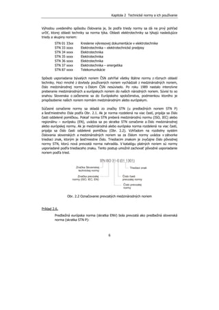 Kapitola 2 Technické normy a ich používanie
6
Výhodou uvedeného spôsobu číslovania je, že podľa triedy normy sa dá na prvý pohľad
určiť, ktorej oblasti techniky sa norma týka. Oblasti elektrotechniky sa týkajú nasledujúce
triedy a skupiny noriem:
STN 01 33xx Kreslenie výkresovej dokumentácie v elektrotechnike
STN 33 xxxx Elektrotechnika – elektrotechnické predpisy
STN 34 xxxx Elektrotechnika
STN 35 xxxx Elektrotechnika
STN 36 xxxx Elektrotechnika
STN 37 xxxx Elektrotechnika – energetika
STN 87 xxxx Telekomunikácie
Spôsob usporiadania bývalých noriem ČSN zahŕňal všetky štátne normy z rôznych oblastí
techniky. Hoci mnohé z dovtedy používaných noriem vychádzali z medzinárodných noriem,
číslo medzinárodnej normy s číslom ČSN nesúviselo. Po roku 1989 nastalo intenzívne
preberanie medzinárodných a európskych noriem do našich národných noriem. Súvisí to so
snahou Slovenska o začlenenie sa do Európskeho spoločenstva, podmienkou ktorého je
prispôsobenie našich noriem normám medzinárodným alebo európskym.
Súčasné označenie normy sa skladá zo značky STN (u predbežných noriem STN P)
a šesťmiestneho čísla podľa Obr. 2.1. Ak je norma rozdelená na viac častí, pripája sa číslo
časti oddelené pomlčkou. Pokiaľ norma STN preberá medzinárodnú normu (ISO, IEC) alebo
regionálnu – európsku (EN), uvádza sa po skratke STN označenie a číslo medzinárodnej
alebo európskej normy. Ak je medzinárodná alebo európska norma rozdelená na viac častí,
pripája sa číslo časti oddelené pomlčkou (Obr. 2.2). Vzhľadom na rozdielny systém
číslovania slovenských a medzinárodných noriem sa za číslom normy uvádza v zátvorke
triediaci znak, ktorým je šesťmiestne číslo. Triediacim znakom je zvyčajne číslo pôvodnej
normy STN, ktorú nová prevzatá norma nahradila. V katalógu platných noriem sú normy
usporiadané podľa triediaceho znaku. Tento postup umožnil zachovať pôvodné usporiadanie
noriem podľa tried.
STN ISO 31-0 (01 1301)
Značka Slovenskej
technickej normy
Značka prevzatej
normy (ISO, IEC, EN)
Triediaci znak
Číslo časti
prevzatej normy
Číslo prevzatej
normy
Obr. 2.2 Označovanie prevzatých medzinárodných noriem
Príklad 2.6.
Predbežná európska norma (skratka ENV) bola prevzatá ako predbežná slovenská
norma (skratka STN P):
 