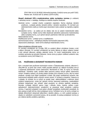 Kapitola 2 Technické normy a ich používanie
7
STN P ENV 41110 (36 9626) Informačná technika. Funkčná norma pre profil T/A53.
Miestna sieť. Kruhová sieť so zámkou (COTS+CLNS).
Stupeň zhodnosti STN s medzinárodnou alebo európskou normou je uvádzaný
v samotnej norme i v katalógu. Rozlišuje sa niekoľko stupňov zhodnosti:
Identická norma – preklad zhodný s anglickým originálom. Norma obsahuje národný
predhovor, v prípade potreby národné prílohy i národné vysvetlivky. Pri normách pre
elektrotechnické značky je možné popri slovenskom texte uvádzať aj originálny anglický
text.
Ekvivalentná norma – sa vydáva pre tie oblasti, kde nie sú vydané medzinárodné alebo
európske normy. Takáto norma môže obsahovať jednotlivé ustanovenia medzinárodnej
alebo európskej normy, a pri splnení daných podmienok môže byť aj ekvivalentná.
Neekvivalentná norma.
Modifikovaná norma – preklad normy s modifikáciami.
Harmonizovaná norma – zohľadňuje príslušný harmonizačný dokument (HD).
Zapracovaná (obsahuje) – daná norma obsahuje medzinárodnú normu.
Dátum schválenia a účinnosti normy
Pri normách schválených do 15.mája 1991 je uvedený dátum schválenia (mesiac a rok)
a dátum účinnosti. Pri normách schválených po tomto dátume je dátum vydania (mesiac
a rok) zároveň dátumom začiatku platnosti normy. Pri revízii medzinárodnej normy sa
zvyčajne zachováva jej pôvodné číslovanie. Verzia normy je potom rozlíšená uvedením roku
za označením normy (viď Príklad 2.1).
2.5. POUŽÍVANIE A ZÁVÄZNOSŤ TECHNICKÝCH NORIEM
Kým v minulosti bolo používanie technických noriem v Československu záväzné, zákonom č.
264/1999 Zb. sa tento stav zmenil. Podľa pravidiel platných aj v štátoch Európskej únie je
v súčasnosti dodržiavanie noriem dobrovoľné. Neznamená to však, že normy sa nemusia
dodržiavať. Teoreticky vzaté, výrobok alebo pracovný postup nemusí spĺňať ustanovenia
noriem. Problémy nastanú, ak výrobca takýto výrobok chce umiestniť na trhu. Aby ho mohol
predávať, výrobok musí získať osvedčenie o zhode, čiže prejsť certifikačným konaním, kde
autorizovaná skúšobňa podľa určených noriem preverí, či výrobok je bezpečný. Dokonca aj
v prípade, že výrobok nie je určený na predaj (napr. elektroinštalácia v rodinnom dome
urobená svojpomocne), musia byť splnené normou stanovené podmienky, predovšetkým
ohľadom bezpečnosti, aby užívateľ získal povolenie na užívanie takéhoto zariadenia.
Rovnako v prípade súdnych sporov (napr. z dôvodu úrazu, havárie, požiaru a pod.
spôsobených elektrotechnickým zariadením) sa posudzuje súlad zariadenia s platnou
normou. V sporných prípadoch musí potom užívateľ (projektant, konštruktér) preukázať, že
jeho postup je lepší než ten, ktorý predpisuje norma. Vzhľadom na to, že normy vznikajú na
základe dlhoročných skúseností odborníkov z daného odboru, a v nich uvedené postupy a
zásady sú vyskúšané a preverené praxou, dá sa povedať, že postup predpísaný normou je
pre riešenie daného problému optimálny.
 