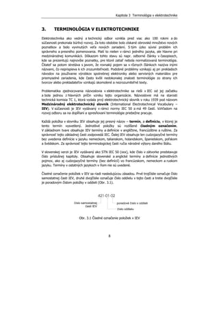 Kapitola 3 Terminológia v elektrotechnike
8
3. TERMINOLÓGIA V ELEKTROTECHNIKE
Elektrotechnika ako vedný a technický odbor vznikla pred viac ako 100 rokmi a do
súčasnosti prekonala búrlivý rozvoj. Za toto obdobie bolo získané obrovské množstvo nových
poznatkov a bolo vyvinutých veľa nových zariadení. S tým úzko súvisí problém ich
správneho a presného pomenovania. Platí to nielen v rámci jedného jazyka, ale hlavne pri
medzinárodnej komunikácii. Dôkazom tohto stavu sú napr. odborné články v časopisoch,
kde sa prezentujú najnovšie poznatky, pre ktoré zatiaľ nebola normalizovaná terminológia.
Čitateľ sa potom stretáva s javom, že rovnaký pojem sa v rôznych článkoch nazýva inými
názvami, čo neprispieva k ich zrozumiteľnosti. Podobné problémy vznikajú aj pri prekladoch
návodov na používanie výrobkov spotrebnej elektroniky alebo servisných materiálov pre
priemyselné zariadenia, kde často kvôli nedokonalej znalosti terminológie zo strany ich
tvorcov alebo prekladateľov vznikajú skomolené a nezrozumiteľné texty.
Problematika zjednocovania názvoslovia v elektrotechnike sa rieši v IEC od jej začiatku
a bola jednou z hlavných príčin vzniku tejto organizácie. Názvoslovie má na starosti
technická komisia TC 1, ktorá vydala prvý elektrotechnický slovník v roku 1939 pod názvom
Medzinárodný elektrotechnický slovník (International Electrotechnical Vocabulary –
IEV). V súčasnosti je IEV vydávaný v rámci normy IEC 50 a má 49 častí. Vzhľadom na
rozvoj odboru sa na dopĺňaní a spresňovaní terminológie priebežne pracuje.
Každá položka v slovníku IEV obsahuje jej presný názov – termín, a definíciu, v ktorej je
tento termín vysvetlený. Jednotlivé položky sú rozlíšené číselným označením.
V základnom tvare obsahuje IEV termíny a definície v angličtine, francúzštine a ruštine. Za
správnosť tejto základnej časti zodpovedá IEC. Ďalej IEV obsahuje len cudzojazyčné termíny
bez uvedenia definície v jazyku nemeckom, talianskom, holandskom, španielskom, poľskom
a švédskom. Za správnosť tejto terminologickej časti ručia národné výbory daného štátu.
V slovenskej verzii je IEV vydávaný ako STN IEC 50 (xxx), kde číslo v zátvorke predstavuje
číslo príslušnej kapitoly. Obsahuje slovenské a anglické termíny a definície jednotlivých
pojmov, ako aj cudzojazyčné termíny (bez definícií) vo francúzskom, nemeckom a ruskom
jazyku. Termíny v ostatných jazykoch v ňom nie sú uvedené.
Číselné označenie položiek v IEV sa riadi nasledujúcou zásadou. Prvé trojčíslie označuje číslo
samostatnej časti IEV, druhé dvojčíslie označuje číslo oddielu v tejto časti a tretie dvojčíslie
je poradovým číslom položky v oddieli (Obr. 3.1).
Obr. 3.1 Číselné označenie položiek v IEV
 