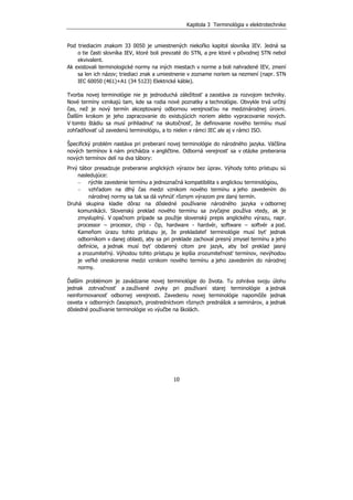 Kapitola 3 Terminológia v elektrotechnike
10
Pod triediacim znakom 33 0050 je umiestnených niekoľko kapitol slovníka IEV. Jedná sa
o tie časti slovníka IEV, ktoré boli prevzaté do STN, a pre ktoré v pôvodnej STN nebol
ekvivalent.
Ak existovali terminologické normy na iných miestach v norme a boli nahradené IEV, zmení
sa len ich názov; triediaci znak a umiestnenie v zozname noriem sa nezmení (napr. STN
IEC 60050 (461)+A1 (34 5123) Elektrické káble).
Tvorba novej terminológie nie je jednoduchá záležitosť a zaostáva za rozvojom techniky.
Nové termíny vznikajú tam, kde sa rodia nové poznatky a technológie. Obvykle trvá určitý
čas, než je nový termín akceptovaný odbornou verejnosťou na medzinárodnej úrovni.
Ďalším krokom je jeho zapracovanie do existujúcich noriem alebo vypracovanie nových.
V tomto štádiu sa musí prihliadnuť na skutočnosť, že definovanie nového termínu musí
zohľadňovať už zavedenú terminológiu, a to nielen v rámci IEC ale aj v rámci ISO.
Špecifický problém nastáva pri preberaní novej terminológie do národného jazyka. Väčšina
nových termínov k nám prichádza v angličtine. Odborná verejnosť sa v otázke preberania
nových termínov delí na dva tábory:
Prvý tábor presadzuje preberanie anglických výrazov bez úprav. Výhody tohto prístupu sú
nasledujúce:
− rýchle zavedenie termínu a jednoznačná kompatibilita s anglickou terminológiou,
− vzhľadom na dlhý čas medzi vznikom nového termínu a jeho zavedením do
národnej normy sa tak sa dá vyhnúť rôznym výrazom pre daný termín.
Druhá skupina kladie dôraz na dôsledné používanie národného jazyka v odbornej
komunikácii. Slovenský preklad nového termínu sa zvyčajne používa vtedy, ak je
zmysluplný. V opačnom prípade sa použije slovenský prepis anglického výrazu, napr.
processor – procesor, chip - čip, hardware - hardvér, software – softvér a pod.
Kameňom úrazu tohto prístupu je, že prekladateľ terminológie musí byť jednak
odborníkom v danej oblasti, aby sa pri preklade zachoval presný zmysel termínu a jeho
definície, a jednak musí byť obdarený citom pre jazyk, aby bol preklad jasný
a zrozumiteľný. Výhodou tohto prístupu je lepšia zrozumiteľnosť termínov, nevýhodou
je veľké oneskorenie medzi vznikom nového termínu a jeho zavedením do národnej
normy.
Ďalším problémom je zavádzanie novej terminológie do života. Tu zohráva svoju úlohu
jednak zotrvačnosť a zaužívané zvyky pri používaní starej terminológie a jednak
neinformovanosť odbornej verejnosti. Zavedeniu novej terminológie napomôže jednak
osveta v odborných časopisoch, prostredníctvom rôznych prednášok a seminárov, a jednak
dôsledné používanie terminológie vo výučbe na školách.
 