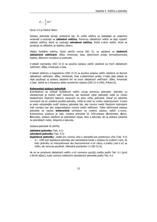 Kapitola 4 Veličiny a jednotky
12
21
2
=kE mv
Výraz 1/2 je číselný faktor.
Sústavy jednotiek bývajú zostavené tak, že určité veličiny sa pokladajú za vzájomne
nezávislé a nazývajú sa základné veličiny. Pomocou základných veličín sa dajú vyjadriť
ostatné veličiny, ktoré sa nazývajú odvodené veličiny. Počet a druh veličín, ktoré sa
považujú za základné, je otázkou výberu.
Všetky fyzikálne veličiny, ktoré zahŕňa norma ISO 31, sú založené na siedmich
základných veličinách: dĺžke, hmotnosti, čase, elektrickom prúde, termodynamickej
teplote, látkovom množstve a svietivosti.
V oblasti mechaniky (ISO 31-3) sa používa sústava veličín založená na troch základných
veličinách: dĺžke, hmotnosti a čase.
V oblasti elektriny a magnetizmu (ISO 31-5) sa používa sústava veličín založená na štyroch
základných veličinách: dĺžke, hmotnosti, čase a elektrickom prúde. V tejto istej oblasti sa
však používajú aj sústavy založené len na troch základných veličinách: dĺžke, hmotnosti
a čase. Jedná sa o Gaussovu alebo symetrickú sústavu [ISO 31-5:1992, Príloha A].
Koherentná sústava jednotiek
Kvantitatívne sa veľkosť fyzikálnych veličín určuje pomocou jednotiek. Jednotky vo
všeobecnosti je možné voliť ľubovoľne, ale nezávislý výber jednotiek vedie ku vzniku
dodatočných číselných faktorov viazaných na danú voľbu jednotiek. Pokiaľ pri takýchto
rovniciach nie sú uvedené použité jednotky, môže to viesť ku vzniku nedorozumení. V praxi
je preto výhodnejšie zvoliť sústavu jednotiek tak, aby rovnice medzi číselnými hodnotami
mali rovnaký tvar ako zodpovedajúce rovnice medzi veličinami. Takto definovaná sústava
jednotiek sa nazýva koherentná vzhľadom na zvolenú sústavu veličín a rovníc.
Koherentnou sústavou je napr. sústava jednotiek SI, CGS-sústava (Centimeter, Gram,
Sekunda), sústava založená na jednotkách stopa, libra a sekunda, ale aj sústava založená
na jednotkách meter, kilopond a sekunda.
Sústava jednotiek SI zahŕňa:
základné jednotky (Tab. 4-1)
odvodené jednotky (Tab. 4-3)
doplnkové jednotky: radián pre rovinný uhol a steradián pre priestorový uhol (Tab. 4-3)
V r. 1995 boli doplnkové jednotky ako samostatná trieda v sústave SI zrušené s tým, že
tieto jednotky sú interpretované ako bezrozmerové a ich názvy a značky (rad a sr) sa
môžu, ale nemusia používať. (Národná poznámka 1 k ISO 31-0).
Ak sa na označenie základných veličín a ich rozmerov použijú značky podľa Tab. 4.1 (prvý
a štvrtý stĺpec), budú rozmery niektorých odvodených jednotiek podľa Tab. 4.2.
 
