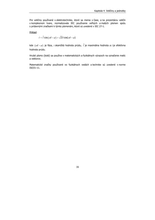 Kapitola 4 Veličiny a jednotky
16
Pre veličiny používané v elektrotechnike, ktoré sa menia v čase, a na prezentáciu veličín
v komplexnom tvare, normalizovala IEC používanie veľkých a malých písmen spolu
s prídavnými značkami k týmto písmenám, ktoré sú uvedené v IEC 27-1.
Príklad:
( )ˆcos 2 cos( )= − = −i i t I tω ϕ ω ϕ
kde ( )−tω ϕ je fáza, i okamžitá hodnota prúdu, ˆi je maximálna hodnota a I je efektívna
hodnota prúdu.
Hrubé písmo (bold) sa používa v matematických a fyzikálnych výrazoch na označenie matíc
a vektorov.
Matematické značky používané vo fyzikálnych vedách a technike sú uvedené v norme
ISO31-11.
 
