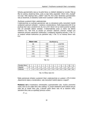 Kapitola 5 Používanie vyvolených čísiel v normalizácii
18
Výhodou geometrického radu je, že počet členov vo všetkých dekádach je rovnaký. Čísla sa
líšia len polohou desatinnej čiarky, preto sa dajú ľahko zapamätať. Okrem toho „hustejší“
rad (napr. R40) obsahuje členy „redších“ radov R5, R10 a R20. Nevýhodou geometrického
radu je skutočnosť, že absolútny rozdiel dvoch susedných vyšších členov radu je veľký.
Používanie vyvolených čísiel v elektrotechnike
V elektrotechnike sa využívajú geometrické rady na obmedzenie počtu menovitých hodnôt
vyrábaných pasívnych súčiastok – rezistorov a kondenzátorov. Podľa doporučenia IEC 63 sa
používajú štyri rady s označením E3, E6, E12 a E24. Okrem nich je možné používať aj ďalšie
rady pre jemnejšie delenie súčiastok. Z rádioamatérskej praxe je známy rad delenia
rezistorov E12. Rad E192 sa používa pri presných odporoch určených zvyčajne pre
nastavenie prenosov operačných zosilňovačov v analógovej regulačnej technike. V Tab. 5.2
sú uvedené veľkosti koeficientov pre jednotlivé rady, v Tab. 5.3 sú hodnoty členov radu
E12.
Názov radu Koeficient q
E6 6
10 1.467799
E12 12
10 1.211528
E24 24
10 1.100694
E48 48
10 1.049139
E96 96
10 1.024275
E192 192
10 1.012065
Tab. 5.2
Poradie člena 0 1 2 3 4 5 6 7 8 9 10 11
Výpočet q0
q1
q2
q3
q4
q5
q6
q7
q8
q9
q10
q11
Hodnota 1 1,2 1,5 1,8 2,2 2,7 3,3 3,9 4,7 5,6 6,8 8,2
Tab. 5.3 Členy radu E12
Ďalšie podrobnosti ohľadom vyvolených čísiel v elektrotechnike sú uvedené v STN 35 8010
„Nepremenné odpory a kondenzátory. rady menovitých hodnôt odporov a kapacít“.
Modulový rad je kombináciou aritmetického a geometrického radu. Využíva premenlivý
modul, ktorý sa pre vyššie členy radu zväčšuje. To umožní dostatočne jemné delenie tak pre
nízke ako aj vysoké členy radu, a zároveň počet členov radu nie je zbytočne veľký.
Jednotlivé členy radu sa vypočítajú pomocou vzťahu:
2m
.n.d,
 