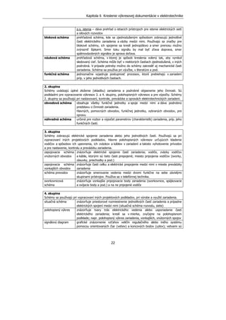 Kapitola 6 Kreslenie výkresovej dokumentácie v elektrotechnike
22
p.s. istenia – dáva prehľad o istiacich prístrojoch pre istenie elektrických sietí
a silových rozvodov
bloková schéma prehľadová schéma, kde sa zjednodušeným spôsobom zobrazujú jednotlivé
časti elektrického zariadenia a väzby medzi nimi. Používajú sa značky pre
blokové schémy, ich spojenie sa kreslí jednopólovo a smer prenosu možno
zvýrazniť šípkami. Smer toku signálu by mal byť zľava doprava, smer
spätnoväzobných signálov je sprava doľava.
náuková schéma prehľadová schéma, v ktorej je spôsob kreslenia volený tak, aby vynikol
sledovaný cieľ. Schéma môže byť v niektorých častiach zjednodušená, v iných
podrobná. V prípade potreby možno do schémy zakresliť aj mechanické časti
zariadenia. Schéma sa používa pri výučbe, v literatúre a pod.
funkčná schéma jednoznačne vyjadruje postupnosť procesov, ktoré prebiehajú v zariadení
príp. v jeho jednotlivých častiach.
2. skupina
Schémy uvádzajú úplné zloženie (skladbu) zariadenia a podrobné objasnenie jeho činnosti. Sú
podkladmi pre vypracovanie výkresov 3. a 4. skupiny, polohopisných výkresov a pre výpočty. Schémy
2. skupiny sa používajú pri nastavovaní, kontrole, prevádzke a opravách elektrotechnických zariadení.
obvodová schéma obsahuje všetky funkčné jednotky a spoje medzi nimi a dáva podrobnú
predstavu o činnosti zariadenia.
hlavných, pomocných obvodov, funkčnej jednotky, vybraných obvodov, pre
opravu
náhradná schéma určená pre rozbor a výpočet parametrov (charakteristík) zariadenia, príp. jeho
funkčných častí.
3. skupina
Schémy zobrazujú elektrické spojenie zariadenia alebo jeho jednotlivých častí. Používajú sa pri
vypracovaní iných projektových podkladov, hlavne polohopisných výkresov určujúcich kladenie
vodičov a spôsobov ich upevnenia, ich zväzkov a káblov v zariadení a takisto vyhotovenie prívodov
a pre nastavenie, kontrolu a prevádzku zariadenia.
zapojovacia schéma
vnútorných obvodov
znázorňuje elektrické spojenie častí zariadenia; vodiče, zväzky vodičov
a káble, ktorými sú tieto časti prepojené; miesto pripojenia vodičov (svorky,
zásuvky, priechodky a pod.)
zapojovacia schéma
vonkajších obvodov
znázorňuje časti celku a elektrické prepojenie medzi nimi v mieste prevádzky
zariadenia
schéma prevodov znázorňuje smerovanie vedenia medzi dvomi funkčne na sebe závislými
skupinami prístrojov. Používa sa v telefónnej technike.
svorkovnicová
schéma
znázorňuje vonkajšie pripojovacie body zariadenia (svorkovnice, spájkovacie
a ovíjacie body a pod.) a na ne pripojené vodiče
4. skupina
Schémy sa používajú pri vypracovaní iných projektových podkladov, pri výrobe a využití zariadenia.
situačná schéma znázorňuje priestorové rozmiestnenie jednotlivých častí zariadenia a prípadne
elektrických spojení medzi nimi (situačná schéma rozvodu, siete)
polohopisný výkres znázorňuje tvary trás elektrického vedenia alebo usporiadanie častí
elektrického zariadenia; kreslí sa v mierke, zvyčajne na polohopisnom
podklade; napr. polohopisný výkres zariadenia, vonkajších, vnútorných spojov
signálový diagram grafické znázornenie vzťahov veličín regulačného alebo iného systému
pomocou orientovaných čiar (vetiev) a koncových bodov (uzlov); vetvami sú
 