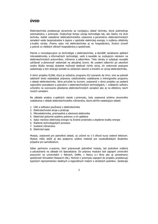 3
ÚVOD
Elektrotechnika predstavuje dynamicky sa rozvíjajúcu oblasť techniky, ktorá podmieňuje
automatizáciu v priemysle. Ovplyvňuje tempo vývoja technológie tak, ako žiadny iný druh
techniky. Každé vylepšenie elektrotechnického vybavenia a parametrov elektrotechnických
zariadení vedie bezprostredne k úspore v spotrebe elektrickej energie, k zvýšeniu efektivity
a kvality výroby. Priamy vplyv má elektrotechnika aj na hospodárstvo, životnú úroveň
a pokrok vo všetkých sférach hospodárstva a spoločnosti.
Pokrok a novoobjavujúce sa technológie v elektrotechnike, a obzvlášť zavádzanie aplikácií
mikroelektroniky a informačných technológií, vedú k neustále sa zvyšujúcim nárokom na
elektrotechnických pracovníkov, inžinierov a odborníkov. Tieto nároky si vyžadujú neustále
udržiavať a obnovovať vedomosti na aktuálnej úrovni. Ak uvedení odborníci po ukončení
svojho štúdia nemajú dostatok možností sledovať rýchly vývoj, ich vedomosti postupne
zastarávajú a tým strácajú kontakt so súčasným stavom a trendmi vo vývoji elektrotechniky.
V rámci projektu ELINA, ktorý je súčasťou programu EU Leonardo da Vinci, sme sa pokúsili
odstrániť tento nedostatok prípravou celoživotného vzdelávania a tréningového programu
v oblasti elektrotechniky. Séria príručiek ku kurzom, zostavená v rámci projektu sa zaoberá
najnovšími poznatkami a pokrokmi v elektrotechnických technológiách, i zvládaním softvéru
určeného na overovanie pôsobenia elektrotechnických zariadení ako aj na efektívny návrh
nových zariadení.
Na základe analýzy a spätných väzieb z priemyslu, bola zostavená schéma otvoreného
vzdelávania v oblasti elektrotechnického inžinierstva, ktorá zahŕňa nasledujúce oblasti:
1. CAD a software používaný v elektrotechnike
2. Elektrotechnické stroje a prístroje
3. Mikroelektronika, priemyselná a výkonová elektronika
4. Elektrické pohonné systémy pohonov a ich aplikácie
5. Vplyv meničov elektrickej energie na životné prostredie a zlepšenie kvality energie
6. Riadenie technologických procesov
7. Svetelné inžinierstvo
8. Elektrické teplo
Moduly, zostavené pre jednotlivé oblasti, sú určené na 1-3 dňové kurzy vedené lektorom.
Moduly môžu slúžiť aj ako podporný učebný materiál pre vysokoškolských študentov
prípadne pre samoštúdium.
Výber partnerov a autorov, ktorí pripravovali jednotlivé moduly, bol podrobne zvážený
a uskutočnený na základe ich špecializácie. Do prípravy modulov boli zapojení univerzitní
pracovníci na univerzitách v Aténach, Delfte, v Nancy a v Brne ako aj zamestnanci
spoločnosti Simulation Research (NL). Partneri z priemyslu zapojení do projektu predstavujú
typických reprezentantov lokálnych a regionálnych malých a stredných podnikov. Zaoberajú
 