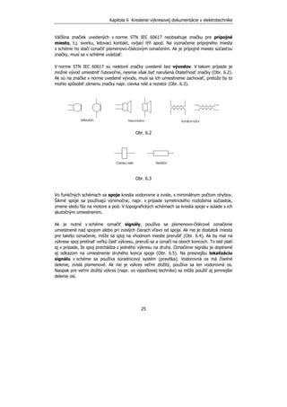 Kapitola 6 Kreslenie výkresovej dokumentácie v elektrotechnike
25
Väčšina značiek uvedených v norme STN IEC 60617 neobsahuje značku pre prípojné
miesto, t.j. svorku, letovací kontakt, ovíjací tŕň apod. Na vyznačenie prípojného miesta
v schéme ho stačí označiť písmenovo-číslicovým označením. Ak je prípojné miesto súčasťou
značky, musí sa v schéme uvádzať.
V norme STN IEC 60617 sú niektoré značky uvedené bez vývodov. V takom prípade je
možné vývod umiestniť ľubovoľne, nesmie však byť narušená čitateľnosť značky (Obr. 6.2).
Ak sú na značke v norme uvedené vývody, musí sa ich umiestnenie zachovať, pretože by to
mohlo spôsobiť zámenu značky napr. cievka relé a rezistor (Obr. 6.3).
Obr. 6.2
Obr. 6.3
Vo funkčných schémach sa spoje kreslia vodorovne a zvisle, s minimálnym počtom ohybov.
Šikmé spoje sa používajú výnimočne, napr. v prípade symetrického rozloženia súčiastok,
zmene sledu fáz na motore a pod. V topografických schémach sa kreslia spoje v súlade s ich
skutočným umiestnením.
Ak je nutné v schéme označiť signály, používa sa písmenovo-číslicové označenie
umiestnené nad spojom alebo pri zvislých čiarach vľavo od spoja. Ak nie je dostatok miesta
pre takéto označenie, môže sa spoj na vhodnom mieste prerušiť (Obr. 6.4). Ak by mal na
výkrese spoj pretínať veľkú časť výkresu, preruší sa a označí na oboch koncoch. To isté platí
aj v prípade, že spoj prechádza z jedného výkresu na druhý. Označenie signálu je doplnené
aj odkazom na umiestnenie druhého konca spoja (Obr. 6.5). Na presnejšiu lokalizáciu
signálu v schéme sa používa súradnicový systém (pravítka). Vodorovná os má číselné
delenie, zvislá písmenové. Ak nie je výkres veľmi zložitý, používa sa len vodorovná os.
Naopak pre veľmi zložitý výkres (napr. vo výpočtovej technike) sa môže použiť aj jemnejšie
delenie osí.
 