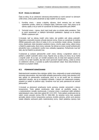 Kapitola 6 Kreslenie výkresovej dokumentácie v elektrotechnike
33
6.2.4 Zmeny na výkresoch
Často sa stáva, že po vyhotovení výkresovej dokumentácie je nutné vykonať na výkresoch
určité zmeny. Zmeny podľa závažnosti sa dajú rozdeliť na dve skupiny:
1. Formálne zmeny – opravy a doplnky výkresov, ktoré nemenia tvar ani kvalitu
výsledného výrobku. Jedná sa o chýbajúce šípky, šrafovanie a pod. Tieto zmeny sa do
výkresu zapíšu a nie je nutné ich vyznačovať do kolónky popisového poľa ZMENY.
2. Technické zmeny – opravy, ktoré majú trvalý vplyv na výrobok alebo zariadenie. Tieto
je nutné zaznamenať vo všetkých technických podkladoch. Zapisujú sa do kolónky
ZMENA v popisovom poli.
V minulosti, keď sa výkresy kreslili ručne tušom, bol problém celý výkres prekresliť.
Organizáciu zmenového konania určovala oborová norma. Zmeny sa vyznačovali do kolónky
ZMENA popisového poľa (Obr.6.14 alebo 6.15) a na konkrétne miesto výkresu. Označenie
zmeny obsahovalo index (poradové označenie zmeny), stručný popis zmeny, dátum zmeny
a čitateľný podpis osoby, ktorá zmenu vykonala. Na výkrese sa zmena vyznačí prečiarknutím
pôvodného tvaru a vykreslením nového tvaru súčiastky (zapojenia). Prečiarknutie musí byť
také, aby bol čitateľný aj pôvodný tvar.
V súčasnosti je zvyčajne jednoduchšie urobiť zmenu výkresu v originálnom súbore na
počítači a vytlačiť (vykresliť) výkres znova. Napriek tomu sa stáva, že zmenu nie je možné
v origináli urobiť. Ak sa napr. pri montáži zariadenia zistí, že treba časť zapojenia prerobiť,
a zmeny nie sú také rozsiahle, aby bolo nutné upravovať originál výkresu, urobia sa zmeny
na vytlačenom výkrese, a vyznačia sa podľa horeuvedených zásad. Nová dokumentácia so
zmenami sa už potom netlačí.
6.3. PÍSMENOVÉ OZNAČOVANIE
Elektrotechnické zariadenie býva obyčajne zložité, čomu zodpovedá aj rozsah prislúchajúcej
technickej dokumentácie. Aby bola každá súčiastka jednoznačne určená, bolo potrebné určiť
taký spôsob ich písmenového označovania, ktorý by sa dal použiť tak na schémach
elektrických obvodov, ako aj na súpiskách súčiastok, v textoch pre nastavovacie predpisy,
prípadne pri potlači na plošnom spoji. Označenie musí byť preto jednoduché ale zároveň
jednoznačné.
V minulosti sa písmenové označovanie tvorilo pomocou skratiek vytvorených z názvov
komponentov. Tento spôsob označovania však závisel od použitého jazyka, čo
v medzinárodnom meradle nevyhovovalo. K výraznej zmene v označovaní došlo začiatkom
sedemdesiatych rokov, kedy bola vydaná IEC 113-2:1971. Tento spôsob označovania bol do
našich noriem prevzatý normou ČSN 01 3306:1982. Do národnej normy bolo zavedené
jemnejšie delenie druhov komponentov pomocou druhého písmena, pričom prvé písmeno
zostalo dôsledne zachované podľa medzinárodnej normy. Zatiaľ poslednou úpravou bolo
 