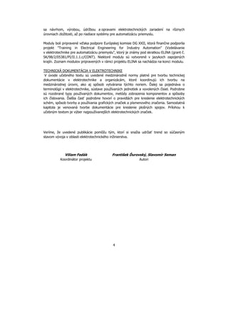 4
sa návrhom, výrobou, údržbou a opravami elektrotechnických zariadení na rôznych
úrovniach zložitosti, až po riadiace systémy pre automatizáciu priemyslu.
Moduly boli pripravené vďaka podpore Európskej komisie DG XXII, ktorá finančne podporila
projekt "Training in Electrical Engineering for Industry Automation" (Vzdelávanie
v elektrotechnike pre automatizáciu priemyslu", ktorý je známy pod skratkou ELINA (grant č.
SK/98/2/05381/PI/II.1.1.c/CONT). Niektoré moduly sú vytvorené v jazykoch zapojených
krajín. Zoznam modulov pripravených v rámci projektu ELINA sa nachádza na konci modulu.
TECHNICKÁ DOKUMENTÁCIA V ELEKTROTECHNIKE
V úvode učebného textu sú uvedené medzinárodné normy platné pre tvorbu technickej
dokumentácie v elektrotechnike a organizácám, ktoré koordinujú ich tvorbu na
medzinárodnej úrovni, ako aj spôsob vytvárania týchto noriem. Ďalej sa pojednáva o
terminológii v elektrotechnike, sústave používaných jednotiek a vyvolených čísiel. Podrobne
sú rozobrané typy používaných dokumentov, metódy zobrazenia komponentov a spôsoby
ich číslovania. Ďalšia časť podrobne hovorí o pravidlách pre kreslenie elektrotechnických
schém, spôsob tvorby a používania grafických značiek a písmenového značenia. Samostatná
kapitola je venovaná tvorbe dokumentácie pre kreslenie plošných spojov. Prílohou k
učebným textom je výber najpoužívanejších elektrotechnických značiek.
Veríme, že uvedené publikácie pomôžu tým, ktorí si snažia udržať trend so súčasným
stavom vývoja v oblasti elektrotechnického inžinierstva.
Viliam Fedák František Ďurovský, Slavomír Seman
Koordinátor projektu Autori
 
