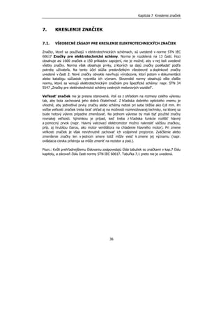 Kapitola 7 Kreslenie značiek
36
7. KRESLENIE ZNAČIEK
7.1. VŠEOBECNÉ ZÁSADY PRE KRESLENIE ELEKTROTECHNICKÝCH ZNAČIEK
Značky, ktoré sa používajú v elektrotechnických schémach, sú uvedené v norme STN IEC
60617 Značky pre elektrotechnické schémy. Norma je rozdelená na 13 častí. Hoci
obsahuje asi 1600 značiek a 150 príkladov zapojení, nie je možné, aby v nej boli uvedené
všetky značky. Norma však obsahuje prvky, z ktorých sa dajú značky poskladať podľa
potreby užívateľa. Na tento účel slúžia predovšetkým všeobecné a doplnkové značky
uvedené v časti 2. Nové značky obvykle navrhujú výrobcovia, ktorí potom v dokumentácii
alebo katalógu súčiastok vysvetlia ich význam. Slovenské normy obsahujú ešte ďalšie
normy, ktoré sa venujú elektrotechnickým značkám pre špecifické schémy: napr. STN 34
5547 „Značky pre elektrotechnické schémy cestných motorových vozidiel“.
Veľkosť značiek nie je presne stanovená. Volí sa z ohľadom na rozmery celého výkresu
tak, aby bola zachovaná jeho dobrá čitateľnosť. Z hľadiska dobrého optického vnemu je
vhodné, aby jednotlivé prvky značky alebo schémy neboli pri sebe bližšie ako 0,8 mm. Pri
voľbe veľkosti značiek treba brať ohľad aj na možnosti rozmnožovacej techniky, na ktorej sa
bude hotový výkres prípadne zmenšovať. Na jednom výkrese by mali byť použité značky
rovnakej veľkosti. Výnimkou je prípad, keď treba z hľadiska funkcie rozlíšiť hlavný
a pomocný prvok (napr. hlavný valcovací elektromotor možno nakresliť väčšou značkou,
príp. aj hrubšou čiarou, ako motor ventilátora na chladenie hlavného motor). Pri zmene
veľkosti značiek je však nevyhnutné zachovať ich vzájomné proporcie. Zväčšenie alebo
zmenšenie značky len v jednom smere totiž môže viesť k zmene jej významu (napr.
ovládacia cievka prístroja sa môže zmeniť na rezistor a pod.).
Pozn.: Kvôli prehľadnejšiemu číslovaniu zodpovedajú čísla tabuliek so značkami v kap.7 číslu
kapitoly, a zároveň číslu časti normy STN IEC 60617. Tabuľka 7.1 preto nie je uvedená.
 
