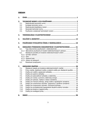 5
OBSAH
1. ÚVOD ............................................................................................................ 1
2. TECHNICKÉ NORMY A ICH POUŽÍVANIE ...................................................... 2
2.1. Medzinárodné technické normy ....................................................................... 2
2.2. Európske technické normy .............................................................................. 3
2.3. Medzinárodná klasifikácia noriem .................................................................... 5
2.4. Slovenské technické normy............................................................................. 5
2.5. Používanie a záväznosť technických noriem ..................................................... 8
3. TERMINOLÓGIA V ELEKTROTECHNIKE ........................................................ 9
4. VELIČINY A JEDNOTKY............................................................................... 12
5. POUŽÍVANIE VYVOLENÝCH ČÍSIEL V NORMALIZÁCII ............................... 18
6. KRESLENIE VÝKRESOVEJ DOKUMENTÁCIE V ELEKTROTECHNIKE............. 21
6.1. Typy dokumentov používaných v elektrotechnike ........................................... 21
6.1.1 Názvoslovie používané pri kreslení elektrotechnických výkresov....................... 21
6.2. Všeobecné pravidlá pre kreslenie elektrotechnických schém............................ 25
6.2.1 Formáty výkresov......................................................................................... 30
6.2.2 Čiary ........................................................................................................... 31
6.2.3 Popisové pole............................................................................................... 33
6.2.4 Zmeny na výkresoch..................................................................................... 34
6.3. Písmenové označovanie ................................................................................ 35
7. KRESLENIE ZNAČIEK .................................................................................. 38
7.1. Všeobecné zásady pre kreslenie elektrotechnických značiek ............................ 38
7.2. Prvky značiek, doplnkové značky a ostatné značky pre všeobecné použitie ...... 39
7.3. Značky pre vodiče a spojovacie súčiastky....................................................... 44
7.4. Značky pre pasívne súčiastky ........................................................................ 49
7.5. Značky pre polovodičové súčiastky a elektrónky ............................................. 52
7.6. Značky pre výrobu a premenu elektrickej energie........................................... 58
7.7. Značky pre spínacie, riadiace a istiace zariadenia............................................ 65
7.8. Značky pre meracie prístroje, zdroje svetla a signalizačné zariadenia............... 71
7.9. Značky pre oznamovaciu techniku. Spojovacie a periférne zariadenia .............. 76
7.10. Značky pre oznamovaciu techniku. Prenosová technika................................... 78
7.11. Značky pre architektonické topografické situačné schémy rozvodov................. 84
7.12. Značky pre binárne a logické prvky................................................................ 88
7.13. Značky pre analógové prvky.......................................................................... 91
8. INDEX ......................................................................................................... 98
 