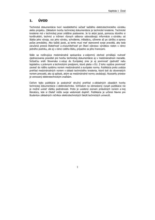 Kapitola 1 Úvod
1
1. ÚVOD
Technická dokumentácia tvorí neoddeliteľnú súčasť každého elektrotechnického výrobku
alebo projektu. Základom tvorby technickej dokumentácie je technické kreslenie. Technické
kreslenie má v technickej praxi zvláštne postavenie. Je to akýsi jazyk, pomocou ktorého si
konštruktéri, technici a inžinieri rôznych odborov odovzdávajú informácie o výrobku od
štádia jeho vývoja, cez jeho výrobu, schválenie, inštaláciu, oživenie až po údržbu a opravy
počas prevádzky. Ako každý jazyk, aj tento musí mať stanovené svoje pravidlá, aby bola
zaručená presná čitateľnosť a zrozumiteľnosť pri čítaní výkresov výrobkov nielen v rámci
jedného podniku, ale aj v rámci celého štátu, prípadne za jeho hranicami.
Stále sa rozširujúca medzinárodná spolupráca a vzájomný obchod prinášajú nutnosť
zjednocovania pravidiel pre tvorbu technickej dokumentácie aj v medzinárodnom meradle.
Súčasťou snáh Slovenska o vstup do Európskej únie je aj povinnosť zjednotiť našu
legislatívu s právnymi a technickými predpismi, ktoré platia v EU. Z toho vyplýva povinnosť
zaviesť do nášho systému noriem medzinárodné a európske normy. Publikácia preto uvádza
prehľad medzinárodných noriem v oblasti technického kreslenia, ktoré boli do slovenských
noriem prevzaté, ako aj spôsob, akým sa medzinárodné normy zavádzajú. Rozsiahly priestor
je venovaný elektrotechnickým značkám.
Cieľom tejto publikácie je poskytnúť stručný prehľad o základných zásadách tvorby
technickej dokumentácie v elektrotechnike. Vzhľadom na obmedzený rozsah publikácie nie
je možné uviesť všetky podrobnosti. Preto je uvedený zoznam príslušných noriem a inej
literatúry, kde si čitateľ môže svoje vedomosti doplniť. Publikácia je určená hlavne pre
študentov základných ročníkov elektrotechnických fakúlt technických univerzít.
 