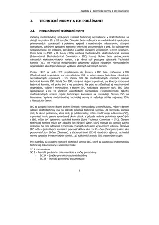 Kapitola 2 Technické normy a ich používanie
2
2. TECHNICKÉ NORMY A ICH POUŽÍVANIE
2.1. MEDZINÁRODNÉ TECHNICKÉ NORMY
Začiatky medzinárodnej spolupráce v oblasti technickej normalizácie v elektrotechnike sa
datujú na prelom 19. a 20.storočia. Dôvodom bola rozširujúca sa medzinárodná spolupráca
priemyselných spoločností a problémy spojené s nejednotným názvoslovím, rôznymi
jednotkami, odlišnými spôsobmi kreslenia technickej dokumentácie a pod. To spôsobovalo
nedorozumenia pri inštalácii, prevádzke a údržbe zariadení vyrobených v iných krajinách.
Preto bola v r.1906 v St. Louis v USA založená Medzinárodná elektrotechnická komisia
(International Electrotechnical Commision - IEC), ktorej úlohou bolo zjednocovanie
národných elektrotechnických noriem. V jej rámci boli postupne vytvárané Technické
komisie (TC). Tie vydávali medzinárodné dokumenty slúžiace národným normalizačným
organizáciám ako doporučenia pri vydávaní vlastných národných noriem.
V roku 1947 sa sídlo IEC presťahovalo do Ženevy a IEC bola pričlenená k ISO
(Medzinárodná organizácia pre normalizáciu). ISO je celosvetovou federáciou národných
normalizačných organizácií - tzv. členov ISO. Na medzinárodných normách pracujú
technické komisie ISO. Každý člen ISO, ktorý má záujem o predmet, pre ktorý je vytvorená
technická komisia, má právo byť v nej zastúpený. Na práci sa zúčastňujú aj medzinárodné
organizácie, vládne i mimovládne, s ktorými ISO nadviazala pracovný styk. ISO úzko
spolupracuje s IEC vo všetkých záležitostiach normalizácie v elektrotechnike. Návrhy
medzinárodných noriem prijaté technickými komisiami sa rozosielajú členom ISO na
hlasovanie. Vydanie medzinárodnej technickej normy si vyžaduje súhlas najmenej 75%
z hlasujúcich členov.
IEC sa zaoberá hlavne dvomi druhmi činností: normalizáciou a certifikáciou. Práce v danom
odbore elektrotechniky má na starosti príslušná technická komisia. Ak technická komisia
zistí, že okruh problémov, ktoré rieši, je príliš rozsiahly, môže zriadiť svoju subkomisiu (SC),
a preniesť na ňu presne vymedzený okruh otázok. V prípade riešenia problémov spoločných
s ISO, môže byť vytvorená spoločná komisia (Joint Technical Commitee – JTC). Členom
technickej komisie môže byť zásadne len národný výbor, ktorý menuje do komisie svojho
zástupcu. Sú nimi odborníci z priemyslu, vysokých škôl alebo výskumných ústavov. Členovia
IEC môžu v jednotlivých komisiách pracovať aktívne ako tzv. P – člen (Paricipator) alebo ako
pozorovateľ, tzv. O-člen (Observer). V súčasnosti tvorí IEC 42 národných výborov. technické
normy spracúva 84 technických komisií, 117 subkomisií a okolo 750 pracovných skupín.
Pre ilustráciu sú uvedené niektoré technické komisie IEC, ktoré sa zaoberajú problematikou
technickej dokumentácie v elektrotechnike:
TC 1 - Názvoslovie
SC 3 – Pravidlá pre tvorbu dokumentácie a značky pre schémy
− SC 3A – Značky pre elektrotechnické schémy
− SC 3B – Pravidlá pre tvorbu dokumentácie
 
