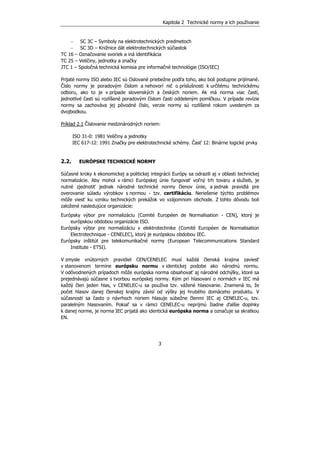 Kapitola 2 Technické normy a ich používanie
3
− SC 3C – Symboly na elektrotechnických predmetoch
− SC 3D – Knižnice dát elektrotechnických súčiastok
TC 16 – Označovanie svoriek a iná identifikácia
TC 25 – Veličiny, jednotky a značky
JTC 1 – Spoločná technická komisia pre informačné technológie (ISO/IEC)
Prijaté normy ISO alebo IEC sú číslované priebežne podľa toho, ako boli postupne prijímané.
Číslo normy je poradovým číslom a nehovorí nič o príslušnosti k určitému technickému
odboru, ako to je v prípade slovenských a českých noriem. Ak má norma viac častí,
jednotlivé časti sú rozlíšené poradovým číslom časti oddeleným pomlčkou. V prípade revízie
normy sa zachováva jej pôvodné číslo, verzie normy sú rozlíšené rokom uvedeným za
dvojbodkou.
Príklad 2.1 Číslovanie medzinárodných noriem:
ISO 31-0: 1981 Veličiny a jednotky
IEC 617-12: 1991 Značky pre elektrotechnické schémy. Časť 12: Binárne logické prvky
2.2. EURÓPSKE TECHNICKÉ NORMY
Súčasné kroky k ekonomickej a politickej integrácii Európy sa odrazili aj v oblasti technickej
normalizácie. Aby mohol v rámci Európskej únie fungovať voľný trh tovaru a služieb, je
nutné zjednotiť jednak národné technické normy členov únie, a jednak pravidlá pre
overovanie súladu výrobkov s normou - tzv. certifikáciu. Neriešenie týchto problémov
môže viesť ku vzniku technických prekážok vo vzájomnom obchode. Z tohto dôvodu boli
založené nasledujúce organizácie:
Európsky výbor pre normalizáciu (Comité Européen de Normalisation - CEN), ktorý je
európskou obdobou organizácie ISO.
Európsky výbor pre normalizáciu v elektrotechnike (Comité Européen de Normalisation
Electrotechnique - CENELEC), ktorý je európskou obdobou IEC.
Európsky inštitút pre telekomunikačné normy (European Telecommunications Standard
Institute - ETSI).
V zmysle vnútorných pravidiel CEN/CENELEC musí každá členská krajina zaviesť
v stanovenom termíne európsku normu v identickej podobe ako národnú normu.
V odôvodnených prípadoch môže európska norma obsahovať aj národné odchýlky, ktoré sa
prejednávajú súčasne s tvorbou európskej normy. Kým pri hlasovaní o normách v IEC má
každý člen jeden hlas, v CENELEC-u sa používa tzv. vážené hlasovanie. Znamená to, že
počet hlasov danej členskej krajiny závisí od výšky jej hrubého domáceho produktu. V
súčasnosti sa často o návrhoch noriem hlasuje súbežne členmi IEC aj CENELEC-u, tzv.
paralelným hlasovaním. Pokiaľ sa v rámci CENELEC-u neprijmú žiadne ďalšie doplnky
k danej norme, je norma IEC prijatá ako identická európska norma a označuje sa skratkou
EN.
 