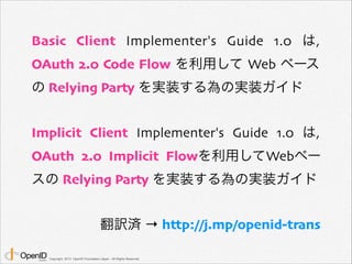 Basic Client Implementer's Guide 1.0 は,
OAuth 2.0 Code Flow を利用して Web ベース
の Relying Party を実装する為の実装ガイド
Implicit Client Implementer's Guide 1.0 は,
OAuth 2.0 Implicit Flowを利用してWebベー
スの Relying Party を実装する為の実装ガイド
翻訳済 → http://j.mp/openid-trans
Copyright 2013 OpenID Foundation Japan - All Rights Reserved.

 