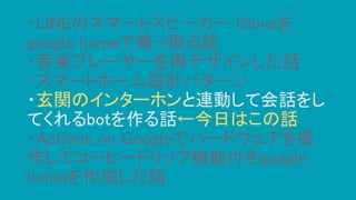 ・LINEのスマートスピーカー Clovaを
google homeで乗っ取る話
・音楽プレーヤーを再デザインした話
・スマートホーム設計パターン
・玄関のインターホンと連動して会話をし
てくれるbotを作る話←今日はこの話
・Actions on Googleでハードウェアを操
作してコーヒードリップ機能付きgoogle
homeを作成した話
 