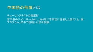 中国語の部屋とは
チューリングテストの発展形
哲学者のジョン・サールが、1980年に学術誌に発表した論文「心・脳・
プログラム」の中で提唱した思考実験。
 