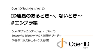 OpenIDファウンデーション・ジャパン
Enterprise Identity WG / 技術TF リーダー
八幡 孝（株式会社オージス総研）
ID連携のあるとき～、ないとき～
#エンプラ編
OpenID TechNight Vol.13
 