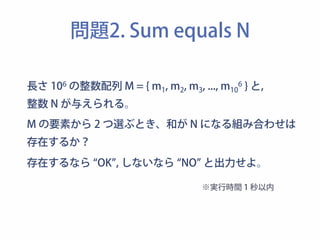 問題2. Sum equals N 
長さ 106 の整数配列 M = { m1, m2, m3, ..., m106 } と, 
整数 N が与えられる。 
M の要素から 2 つ選ぶとき、和が N になる組み合わせは 
存在するか？ 
存在するなら “OK”, しないなら “NO” と出力せよ。 
※実行時間 1 秒以内 
 