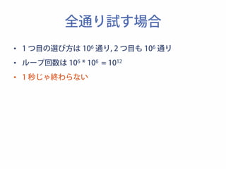 全通り試す場合 
• 1 つ目の選び方は 106 通り, 2 つ目も 106 通り 
• ループ回数は 106 * 106 = 1012 
• 1 秒じゃ終わらない 
 