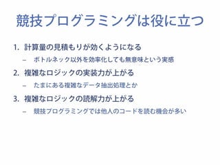 競技プログラミングは役に立つ 
1. 計算量の見積もりが効くようになる 
– ボトルネック以外を効率化しても無意味という実感 
2. 複雑なロジックの実装力が上がる 
– たまにある複雑なデータ抽出処理とか 
3. 複雑なロジックの読解力が上がる 
– 競技プログラミングでは他人のコードを読む機会が多い 
 