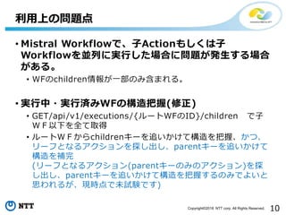 Copyright©2018 NTT corp. All Rights Reserved. 10
• Mistral Workflowで、子Actionもしくは子
Workflowを並列に実行した場合に問題が発生する場合
がある。
• WFのc...