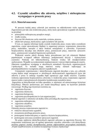 „Projekt współfinansowany ze środków Europejskiego Funduszu Społecznego”
10
4.2. Czynniki szkodliwe dla zdrowia, uciążliwe i niebezpieczne
występujące w procesie pracy
4.2.1. Materiał nauczania
W procesie każdej pracy człowiek jest narażony na oddziaływanie wielu zagrożeń.
Zagrożeniem jest taki stan środowiska pracy, który może spowodować wypadek lub chorobę,
na przykład:
• potencjalnie niebezpieczny przepływ energii,
• źródło ryzyka,
• fizyczne lub chemiczne cechy materiału, systemu, procesu,
• obiekt lub sytuacja, okoliczności, ogół czynników lub zjawisk.
O tym, co zagraża informuje każdy czynnik środowiska pracy zwany także czynnikiem
zagrożenia, często spowodowany błędami w organizacji procesu, wyposażenia stanowiska
pracy, materiałów, narzędzi a także brakiem umiejętności u człowieka. O poziomie
bezpieczeństwa decyduje stan obiektów pracy, pomieszczeń pracy, stanowisk i procesów
pracy , pomieszczeń i urządzeń higieniczno-sanitarnych.
Większość urazów jakich doznają ludzie powodowana jest ich własnymi błędami
popełnianymi w etapach odbioru informacji, podejmowania decyzji i wykonywania
czynności. Niekiedy ich lekkomyślnością, brakiem wiedzy lub nieodpowiednim
zachowaniem. Wypadki są wydarzeniami nieplanowanymi i zawsze doprowadzają do urazów.
Zdarzenia wypadkowe występują w określonych warunkach fizycznych, organizacyjnych
i społecznych. Te warunki mogą stanowić ważny element wpływający na
prawdopodobieństwo wystąpienia zdarzeń wypadkowych.
Umiejętność rozpoznawania i identyfikowania zagrożeń decyduje o tym, czy człowiek
w porę będzie mógł zareagować w określonych okolicznościach zagrażających życiu lub
zdrowiu a przez to uniknąć wypadku bądź ograniczyć jego skutki urazowe. Z punktu
widzenia zapewnienia bezpieczeństwa człowieka w środowisku pracy rozpoznanie zagrożeń
stanowi jeden z najważniejszych elementów kształtowania warunków pracy.
Zagrożenia są klasyfikowane na kilka sposobów w zależności od zastosowanego kryterium
klasyfikacji. Obecnie preferowany jest model klasyfikacji oparty na kryterium podziału
rzeczowego. Według tego kryterium rozróżnia się:
• zagrożenia fizyczne,
• zagrożenia chemiczne,
• zagrożenia biologiczne,
• zagrożenia psychospołeczne (w tym organizacyjne).
Podział zagrożeń w zależności od skutku, który powodują dla organizmu człowieka:
• zagrożenia niebezpieczne,
• zagrożenia szkodliwe,
• zagrożenia uciążliwe.
Elementy procesu rozpoznawania zagrożeń to:
• właściwe odczytywanie sygnałów,
• zrozumienie przebiegu procesów pracy,
• postrzeganie środowiska pracy w oparciu o kryteria bezpieczeństwa,
• postrzeganie zawczasu czynników (przyczyn) zagrożeń.
Do grupy najłatwiej identyfikowalnych zagrożeń zaliczane są zagrożenia fizyczne. Ich
rozpoznanie uzależnione jest od ogólnej sprawności zmysłów człowieka a ich identyfikacja
możliwa poprzez niezbyt skomplikowany pomiar odpowiednimi przyrządami–miernikami
 