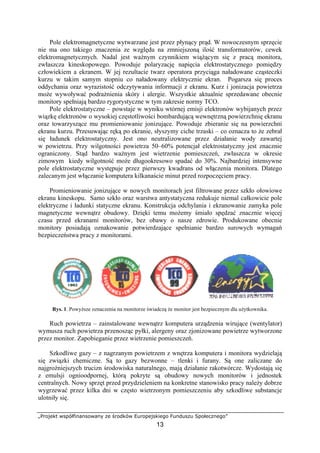 „Projekt współfinansowany ze środków Europejskiego Funduszu Społecznego”
13
Pole elektromagnetyczne wytwarzane jest przez płynący prąd. W nowoczesnym sprzęcie
nie ma ono takiego znaczenia ze względu na zmniejszoną ilość transformatorów, cewek
elektromagnetycznych. Nadal jest ważnym czynnikiem wiążącym się z pracą monitora,
zwłaszcza kineskopowego. Powoduje polaryzację napięcia elektrostatycznego pomiędzy
człowiekiem a ekranem. W jej rezultacie twarz operatora przyciąga naładowane cząsteczki
kurzu w takim samym stopniu co naładowany elektrycznie ekran. Pogarsza się proces
oddychania oraz wyrazistość odczytywania informacji z ekranu. Kurz i jonizacja powietrza
może wywoływać podrażnienia skóry i alergie. Wszystkie aktualnie sprzedawane obecnie
monitory spełniają bardzo rygorystyczne w tym zakresie normy TCO.
Pole elektrostatyczne – powstaje w wyniku wtórnej emisji elektronów wybijanych przez
wiązkę elektronów o wysokiej częstotliwości bombardującą wewnętrzną powierzchnię ekranu
oraz towarzyszące mu promieniowanie jonizujące. Powoduje zbieranie się na powierzchni
ekranu kurzu. Przesuwając ręką po ekranie, słyszymy ciche trzaski – co oznacza to że zebrał
się ładunek elektrostatyczny. Jest ono neutralizowane przez działanie wody zawartej
w powietrzu. Przy wilgotności powietrza 50–60% potencjał elektrostatyczny jest znacznie
ograniczony. Stąd bardzo ważnym jest wietrzenie pomieszczeń, zwłaszcza w okresie
zimowym kiedy wilgotność może długookresowo spadać do 30%. Najbardziej intensywne
pole elektrostatyczne występuje przez pierwszy kwadrans od włączenia monitora. Dlatego
zalecanym jest włączanie komputera kilkanaście minut przed rozpoczęciem pracy.
Promieniowanie jonizujące w nowych monitorach jest filtrowane przez szkło ołowiowe
ekranu kineskopu. Samo szkło oraz warstwa antystatyczna redukuje niemal całkowicie pole
elektryczne i ładunki statyczne ekranu. Konstrukcja odchylania i ekranowanie zamyka pole
magnetyczne wewnątrz obudowy. Dzięki temu możemy śmiało spędzać znacznie więcej
czasu przed ekranami monitorów, bez obawy o nasze zdrowie. Produkowane obecnie
monitory posiadają oznakowanie potwierdzające spełnianie bardzo surowych wymagań
bezpieczeństwa pracy z monitorami.
Rys. 1. Powyższe oznaczenia na monitorze świadczą że monitor jest bezpiecznym dla użytkownika.
Ruch powietrza – zainstalowane wewnątrz komputera urządzenia wirujące (wentylator)
wymusza ruch powietrza przenosząc pyłki, alergeny oraz zjonizowane powietrze wytworzone
przez monitor. Zapobieganie przez wietrzenie pomieszczeń.
Szkodliwe gazy – z nagrzanym powietrzem z wnętrza komputera i monitora wydzielają
się związki chemiczne. Są to gazy bezwonne – tlenki i furany. Są one zaliczane do
najgroźniejszych trucizn środowiska naturalnego, mają działanie rakotwórcze. Wydostają się
z emulsji ognioodpornej, którą pokryte są obudowy nowych monitorów i jednostek
centralnych. Nowy sprzęt przed przydzieleniem na konkretne stanowisko pracy należy dobrze
wygrzewać przez kilka dni w często wietrzonym pomieszczeniu aby szkodliwe substancje
ulotniły się.
 
