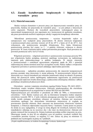 „Projekt współfinansowany ze środków Europejskiego Funduszu Społecznego”
18
4.3. Zasady kształtowania bezpiecznych i higienicznych
warunków pracy
4.3.1. Materiał nauczania
Bardzo ważnym elementem w procesie pracy jest dopasowywanie warunków pracy do
pracownika, bardziej niż pracownika do warunków pracy – co jest jednym z kluczowych
celów ergonomii. Ważnym dla wszystkich pracowników wykonujących pracę na
stanowiskach komputerowych, jest zapoznanie się z koniecznymi do spełnienia warunkami,
aby praca powodowała możliwie najmniejsze szkody i negatywne komplikacje zdrowotne.
Mikroklimat pomieszczenia, temperatura – wywiera bezpośredni wpływ na
samopoczucie oraz wydajność pracy pracowników. W okresie zimowym temperatura
w pomieszczeniach pracy powinna wynosić od 20 do 240
C a latem od 23 do 260
C. Jest
wskazanym, aby pomieszczenia posiadały klimatyzację. Przy braku klimatyzacji
pomieszczenia powinny być często, co 3 – 4 godziny wietrzone, zwłaszcza w okresie
grzewczym. W czasie wietrzenia należy unikać powstawania przeciągów. Ruch powietrza nie
powinien przekraczać od 0,1 do 0,15 m/sek.
Wilgotność powietrza – wilgotność powietrza w pomieszczeniu wynosząca powyżej 50%
jest wilgotnością bardzo pożądaną, ponieważ zapobiega wytwarzaniu się nadmiernego
natężenia pola elektrostatycznego w pobliżu komputera. W okresie zimowym
w pomieszczeniach z centralnym ogrzewaniem wilgotność spada do 30% i potencjał
elektrostatyczny ekranu monitora może być szczególnie wysoki. Należy zadbać o zwiększenie
wilgotności powietrza w pomieszczeniach zakładając odpowiednie parowniki.
Pomieszczenia – najbardziej przydatne pomieszczenia dla stanowisk komputerowych
powinny posiadać okna skierowane w stronę północną. W pomieszczeniach, których okna
skierowane są w innych kierunkach jest wskazane instalowanie żaluzji na oknach. Za pomocą
żaluzji lub pionowych zasłon zapobiegamy nadmiernemu nagrzewaniu się pomieszczeń
i urządzeń pod wpływem światła słonecznego, a jednocześnie eliminujemy olśnienia i odbicia
pochodzące od jaskrawych płaszczyzn okien.
Oświetlenie – poziom i natężenie oświetlenia regulują Polskie Normy: PN–84/E–02033 –
Oświetlenie wnętrz światłem elektrycznym. Zalecenia międzynarodowe dla oświetlenia
stanowisk komputerowych są uregulowane w normie ISO 924 oraz ISO 8995.
Najkorzystniejszym jest oświetlenie w przedziale od 300lx do 700lx, o równomierności
oświetlenia > 0,65. Bardzo ważnym jest, aby na klawiaturze komputera średnie natężenie
oświetlenia wynosiło 500 lx. Z pola widzenia pracującego powinny być usunięte wszelkie
źródła światła emitujące oświetlenie silniejsze od monitora. Zalecane jest stosowanie
oświetlenia ogólnego, bez doświetlania oświetleniem miejscowym ze względu na
powstawanie zjawiska olśnienia. Duże znaczenie ma dostosowanie właściwości monitora
komputera, a zwłaszcza odpowiednie nasycenie barwy i kontrastu. Czarne pismo na jasnym
tle działa na oczy najłagodniej. Z uwagi na różną długość fal świetlnych, kolorowe barwy
niejednakowo załamują się na soczewce oka i oko musi się dostosowywać. Zalecane jest
pisanie ciemnych liter na jasnym tle. Zmiany kontrastu powodują szybkie zmęczenie się oczu.
Obowiązuje zasada, że przy 60 cm odległości oczu od monitora, wysokość wielkich liter
i wersalików powinna wynosić, co najmniej 5,5 mm. Zaleca się pracę na minimum 12
punktach oraz wystrzeganie się pracy na 7 punktach.
 
