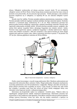 „Projekt współfinansowany ze środków Europejskiego Funduszu Społecznego”
20
obrazu. Odległość użytkownika od ekranu powinna wynosić około 70 cm (minimalna
odległość wynosi od 40 do 50cm). Górny brzeg ekranu monitora powinien być nieco niżej od
poziomu oczu pracownika, ale nie powyżej tego poziomu. Osoba pracująca z tyłu monitora
powinna znajdować się w odległości, co najmniej 80 cm, ale zalecana odległość wynosi
130cm.
Krzesło musi być stabilne. Powinno posiadać podstawę pięcioramienną wyposażoną w kółka.
Powinno posiadać możliwość regulacji wysokości siedziska oraz kąta ustawienia oparcia. Siedzisko
obrotowe o wymiarach płyty siedzeniowej 42 x 42 cm. Płyta siedzeniowa powinna być
pokryta grubą warstwą miękkiego, sprężystego, najlepiej naturalnego materiału. Krzesło musi
zapewniać maksymalną swobodę ruchów. Krzesło powinno posiadać poręcze, podpórki, aby
można było opierać wygodnie łokcie odciążając kręgosłup oraz mięśnie ramion i karku.
Powinno mieć regulowane oparcie i podpierać kręgosłup w odcinku lędźwiowym. Oparcie
winno mieć 850mm wysokości i 300 mm szerokości a kąt oparcia krzesła nie może ulegać
zmianie pod wpływem ciężaru ciała. Zakres ruchomości powinien wynosić 50
do przodu i do
300
do tyłu. Zalecana głębokość siedziska od 380 do 400mm.
Rys. 3. Stanowisko komputerowe – wymiary i odległości
Osoby często korzystające z myszki mogą nadwerężyć dłoń. Skutkiem nadwerężenia jest
zmęczenie lub schorzenia dłoni, ramienia i barku. Długie jednorodne obciążenie mechaniczne
wywołuje podrażnienie oraz ból przedramienia i nadgarstka. Dlatego cała dłoń od kciuka po
końce palców powinna leżeć wygodnie na myszy. Część myszki, na której leży ręka winna
być wypukła, a przednia część musi być niższa od tylnej. Osoby redagujące teksty oraz
internauci winni kupować myszki z rolką przewijającą tekst.
Klawiatura ma bezpośredni wpływ na wydajność i komfort pracy. Wpływa także na
zapobieganie dolegliwościom układu mięśniowo-szkieletowego. Klawiatura powinna być
usytuowana w linii środkowej ciała operatora. Prawidłowe ułożenie kończyn górnych podczas
obsługi typowej klawiatury winno być takie: aby kąt między ramieniem a opartym na
 