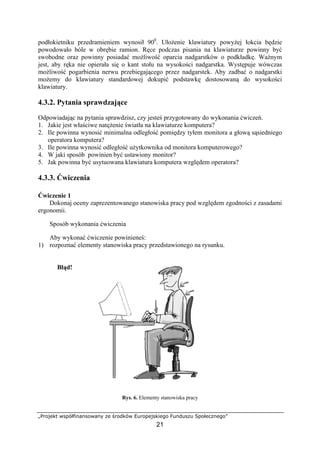 „Projekt współfinansowany ze środków Europejskiego Funduszu Społecznego”
21
podłokietniku przedramieniem wynosił 900
. Ułożenie klawiatury powyżej łokcia będzie
powodowało bóle w obrębie ramion. Ręce podczas pisania na klawiaturze powinny być
swobodne oraz powinny posiadać możliwość oparcia nadgarstków o podkładkę. Ważnym
jest, aby ręka nie opierała się o kant stołu na wysokości nadgarstka. Występuje wówczas
możliwość pogarbienia nerwu przebiegającego przez nadgarstek. Aby zadbać o nadgarstki
możemy do klawiatury standardowej dokupić podstawkę dostosowaną do wysokości
klawiatury.
4.3.2. Pytania sprawdzające
Odpowiadając na pytania sprawdzisz, czy jesteś przygotowany do wykonania ćwiczeń.
1. Jakie jest właściwe natężenie światła na klawiaturze komputera?
2. Ile powinna wynosić minimalna odległość pomiędzy tyłem monitora a głową sąsiedniego
operatora komputera?
3. Ile powinna wynosić odległość użytkownika od monitora komputerowego?
4. W jaki sposób powinien być ustawiony monitor?
5. Jak powinna być usytuowana klawiatura komputera względem operatora?
4.3.3. Ćwiczenia
Ćwiczenie 1
Dokonaj oceny zaprezentowanego stanowiska pracy pod względem zgodności z zasadami
ergonomii.
Sposób wykonania ćwiczenia
Aby wykonać ćwiczenie powinieneś:
1) rozpoznać elementy stanowiska pracy przedstawionego na rysunku.
Błąd!
Rys. 6. Elementy stanowiska pracy
 