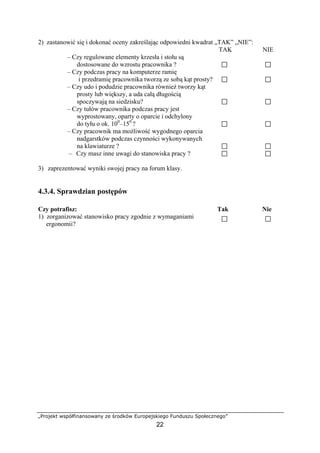 „Projekt współfinansowany ze środków Europejskiego Funduszu Społecznego”
22
2) zastanowić się i dokonać oceny zakreślając odpowiedni kwadrat „TAK” „NIE”:
TAK NIE
– Czy regulowane elementy krzesła i stołu są
dostosowane do wzrostu pracownika ?
– Czy podczas pracy na komputerze ramię
i przedramię pracownika tworzą ze sobą kąt prosty?
– Czy udo i podudzie pracownika również tworzy kąt
prosty lub większy, a uda całą długością
spoczywają na siedzisku?
– Czy tułów pracownika podczas pracy jest
wyprostowany, oparty o oparcie i odchylony
do tyłu o ok. 100
–150
?
– Czy pracownik ma możliwość wygodnego oparcia
nadgarstków podczas czynności wykonywanych
na klawiaturze ?
– Czy masz inne uwagi do stanowiska pracy ?
3) zaprezentować wyniki swojej pracy na forum klasy.
4.3.4. Sprawdzian postępów
Czy potrafisz: Tak Nie
1) zorganizować stanowisko pracy zgodnie z wymaganiami
ergonomii?
 