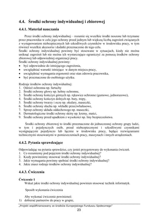 „Projekt współfinansowany ze środków Europejskiego Funduszu Społecznego”
23
4.4. Środki ochrony indywidualnej i zbiorowej
4.4.1. Materiał nauczania
Przez środki ochrony indywidualnej – rozumie się wszelkie środki noszone lub trzymane
przez pracownika w celu jego ochrony przed jednym lub większą liczbą zagrożeń związanych
z występowaniem niebezpiecznych lub szkodliwych czynników w środowisku pracy, w tym
również wszelkie akcesoria i dodatki przeznaczone do tego celu.
Środki ochrony indywidualnej powinny być stosowane w sytuacjach, kiedy nie można
uniknąć zagrożeń lub nie można ich wystarczająco ograniczyć za pomocą środków ochrony
zbiorowej lub odpowiedniej organizacji pracy.
Środki ochrony indywidualnej powinny:
• być odpowiednie do istniejącego zagrożenia,
• uwzględniać warunki istniejące w danym miejscu pracy,
• uwzględniać wymagania ergonomii oraz stan zdrowia pracownika,
• być przeznaczone do osobistego użytku.
Rodzaje środków ochrony indywidualnej:
1. Odzież ochronna np. fartuchy
2. Środki ochrony głowy np. hełmy ochronne,
3. Środki ochrony kończyn górnych np. rękawice ochronne (gumowe, jednorazowe),
4. Środki ochrony kończyn dolnych np. buty, trepy,
5. Środki ochrony twarzy i oczu np. okulary, maseczki,
6. Środki ochrony słuchu np. wkładki przeciwhałasowe,
7. Sprzęt ochrony układu oddechowego np. maseczki,
8. Dermatologiczne środki ochrony skóry np. kremy, maści,
9. Środki ochrony przed upadkiem z wysokości np. liny bezpieczeństwa.
Środki ochrony zbiorowej to środki przeznaczone do jednoczesnej ochrony grupy ludzi,
w tym i pojedynczych osób, przed niebezpiecznymi i szkodliwymi czynnikami
występującymi pojedynczo lub łącznie w środowisku pracy, będące rozwiązaniami
technicznymi stosowanymi w pomieszczeniach pracy, maszynach i innych urządzeniach.
4.4.2. Pytania sprawdzające
Odpowiadając na pytania sprawdzisz, czy jesteś przygotowany do wykonania ćwiczeń.
1. Co rozumiemy pod pojęciem środki ochrony indywidualnej?
2. Kiedy powinniśmy stosować środki ochrony indywidualnej?
3. Jakie wymagania powinny spełniać środki ochrony indywidualnej?
4. Jakie znasz rodzaje środków ochrony indywidualnej?
4.4.3. Ćwiczenia
Ćwiczenie 1
Wskaż jakie środki ochrony indywidualnej powinien stosować technik informatyk.
Sposób wykonania ćwiczenia
Aby wykonać ćwiczenie powinieneś:
1) dobierać partnerów do pracy w grupie,
 