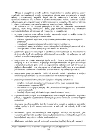 „Projekt współfinansowany ze środków Europejskiego Funduszu Społecznego”
26
Metody i szczegółowe sposoby ochrony przeciwpożarowej ustalają przepisy ustawy
o ochronie przeciwpożarowej, przepisy rozporządzenia ministra spraw wewnętrznych w sprawie
ochrony przeciwpożarowej budynków, innych obiektów budowlanych i terenów, przepisy
techniczno-budowlane oraz określone w polskich normach (PN) warunki techniczne środków
zabezpieczenia przeciwpożarowego, a także inne przepisy szczególne. Dla ochrony zdrowia
i życia szczególne znaczenie ma zabezpieczenie przeciwpożarowe budynków.
W obiektach oraz na terenach przyległych do nich jest zabronione wykonywanie
czynności, które mogą spowodować pożar, jego rozprzestrzenianie się, utrudnienie
prowadzenia działania ratowniczego lub ewakuacji, a w szczególności:
• używanie otwartego ognia, palenie tytoniu i stosowanie innych czynników mogących
zainicjować zapłon występujących materiałów:
– w strefie zagrożenia wybuchem, z wyjątkiem wypadków określonych w odrębnych
przepisach;
– w miejscach występowania materiałów niebezpiecznych pożarowo;
– w miejscach występowania innych materiałów palnych, określonych przez właściciela
lub użytkownika i oznakowanych zgodnie z Polskimi Normami;
• garażowanie pojazdów silnikowych w obiektach i pomieszczeniach nie przeznaczonych
do tego celu, jeżeli nie opróżniono zbiornika paliwa pojazdu i nie odłączono na stałe
zasilania akumulatorowego pojazdu;
• rozgrzewanie za pomocą otwartego ognia smoły i innych materiałów w odległości
mniejszej niż 5 m od obiektu, przyległego do niego składowiska lub placu składowego
z materiałami palnymi, przy czym jest dopuszczalne wykonywanie tych czynności na
dachach o konstrukcji i pokryciu niepalnym w budowanych obiektach, a w pozostałych,
jeżeli zostaną zastosowane odpowiednie, przeznaczone do tego celu podgrzewacze;
• wysypywanie gorącego popiołu i żużla lub spalanie śmieci i odpadków w miejscu
umożliwiającym zapalenie się sąsiednich obiektów lub materiałów palnych;
• przechowywanie materiałów palnych w odległości mniejszej niż 0,5 m od:
− urządzeń i instalacji, których powierzchnie zewnętrzne mogą nagrzewać się do
temperatury przekraczającej 100°C;
− linii kablowych o napięciu powyżej 1 kV, przewodów uziemiających oraz przewodów
odprowadzających;
− instalacji odgromowej, jeżeli odrębne przepisy nie stanowią inaczej;
• użytkowanie elektrycznych urządzeń ogrzewczych ustawionych bezpośrednio na podłożu
palnym, z wyjątkiem urządzeń eksploatowanych zgodnie z warunkami określonymi przez
producenta;
• stosowanie na osłony punktów świetlnych materiałów palnych, z wyjątkiem materiałów
trudno zapalnych, jeżeli zostaną umieszczone w odległości co najmniej 0,05 m od
żarówki;
• instalowanie opraw oświetleniowych oraz osprzętu instalacji elektrycznych, jak:
wyłączniki, przełączniki, gniazda wtyczkowe, bezpośrednio na podłożu palnym, jeżeli ich
konstrukcja nie zabezpiecza podłoża przed zapaleniem;
• składowanie materiałów palnych na drogach komunikacji ogólnej służących ewakuacji;
 