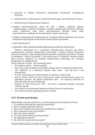 „Projekt współfinansowany ze środków Europejskiego Funduszu Społecznego”
27
• ustawianie na klatkach schodowych jakichkolwiek przedmiotów utrudniających
ewakuację;
• zamykanie drzwi ewakuacyjnych w sposób uniemożliwiający ich natychmiastowe użycie;
• uniemożliwianie lub ograniczanie dostępu do:
• urządzeń przeciwpożarowych, takich jak stałe i półstałe urządzenia gaśnicze
i zabezpieczające, urządzenia odciążające, instalacje sygnalizacyjno–alarmowe, hydranty,
zawory hydrantowe, suche piony, przeciwpożarowe zbiorniki wodne, klapy
przeciwpożarowe, urządzenia do usuwania dymów i gazów pożarowych,
• urządzeń uruchamiających instalacje gaśnicze i sterujących takimi instalacjami oraz innymi
instalacjami wpływającymi na stan bezpieczeństwa pożarowego obiektu;
• wyjść ewakuacyjnych;
• wyłączników i tablic rozdzielczych prądu elektrycznego oraz głównych zaworów gazu.
Właściwe obchodzenie się z materiałami niebezpiecznymi pożarowo jest jednym
z podstawowych warunków bezpieczeństwa pożarowego w każdym obiekcie. Pracownicy
powinni też wiedzieć, w jakie urządzenia przeciwpożarowe wyposażony jest obiekt, w którym
są zatrudnieni, i umieć je uruchomić w razie konieczności. W obiektach i pomieszczeniach
pracy powinny znajdować się instrukcje bezpieczeństwa pożarowego oraz instrukcja
postępowania na wypadek pożaru.
Jak się zachować, co robić – gdy zauważymy pożar?
− Nie wpadaj w panikę! – zachowaj spokój,
− Dym i gazy trujące znajdują się pod sufitem, dlatego schyl się i poruszaj się blisko ścian.
− Jeśli znajdujesz się w płonącym budynku włącz alarm – jeśli taki jest w nim
zainstalowany.
− W trybie natychmiastowym opuść budynek, nie zabieraj ze sobą niczego.
− Jeśli nie możesz dotrzeć do drzwi wyjściowych, wejdź do pomieszczenia jeszcze nie
ogarniętego pożarem, zbij jakimś przedmiotem okno – ale zachowaj ostrożność na
stłuczoną szybę, aby się nie pokaleczyć.
− Zadzwoń po Straż Pożarną (tel. 998) – nie dzwoń z płonącego budynku, skorzystaj
z telefonu sąsiada.
− Nie wchodź na teren płonącego budynku nim Straż Pożarna nie ugasi pożaru.
− Nie wchodź do pokoju ogarniętego pożarem i dymem.
4.5.2. Pytania sprawdzające
Odpowiadając na pytania sprawdzisz, czy jesteś przygotowany do wykonania ćwiczeń.
1. Co rozumiemy pod pojęciem zagrożenia ogniowego ?
2. Gdzie występuje zagrożenie ogniowe ?
3. Jakie cztery warunki są konieczne aby zachodził proces spalania ?
4. Jakie są najczęstsze przyczyny pożarów ?
5. Jakie znasz grupy pożarów?
6. Czy znasz numer telefonu do straży pożarnej ?
7. Jak zapobiegamy pożarom ?
8. Jak zachowasz się gdy zauważysz pożar?
 